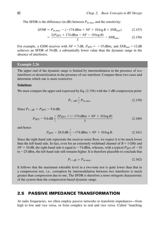 62 Chap. 2. Basic Concepts in RF Design
The SFDR is the difference (in dB) between Pin,max and the sensitivity:
SFDR 5 Pin,max 2 (2174 dBm 1 NF 1 10 log B 1 SNRmin) (2.157)
5
2(PIIP3 1 174 dBm 2 NF 2 10 log B)
3
2 SNRmin. (2.158)
For example, a GSM receiver with NF 5 7 dB, PIIP3 5 2 15 dBm, and SNRmin 5 12 dB
achieves an SFDR of 54 dB, a substantially lower value than the dynamic range in the
absence of interferers.
Example 2.26
The upper end of the dynamic range is limited by intermodulation in the presence of two
interferers or desensitization in the presence of one interferer. Compare these two cases and
determine which one is more restrictive.
Solution:
We must compare the upper end expressed by Eq. (2.156) with the 1-dB compression point:
P12dB
?


Pin,max. (2.159)
Since P12dB 5 PIIP3 2 9.6 dB,
PIIP3 2 9.6 dB
?


2PIIP3 1 (2174 dBm 1 NF 1 10 log B)
3
(2.160)
and hence
PIIP3 2 28.8 dB
?


2174 dBm 1 NF 1 10 log B. (2.161)
Since the right-hand side represents the receiver noise ﬂoor, we expect it to be much lower
than the left-hand side. In fact, even for an extremely wideband channel of B 5 1 GHz and
NF 5 10 dB, the right-hand side is equal to 274 dBm, whereas, with a typical PIIP3 of 210
to 225 dBm, the left-hand side still remains higher. It is therefore plausible to conclude that
P12dB  Pin,max. (2.162)
It follows that the maximum tolerable level in a two-tone test is quite lower than that in
a compression test, i.e., corruption by intermodulation between two interferers is much
greater than compression due to one. The SFDR is therefore a more stringent characteristic
of the system than the compression-based dynamic range.
2.5 PASSIVE IMPEDANCE TRANSFORMATION
At radio frequencies, we often employ passive networks to transform impedances—from
high to low and vice versa, or from complex to real and vice versa. Called “matching
 