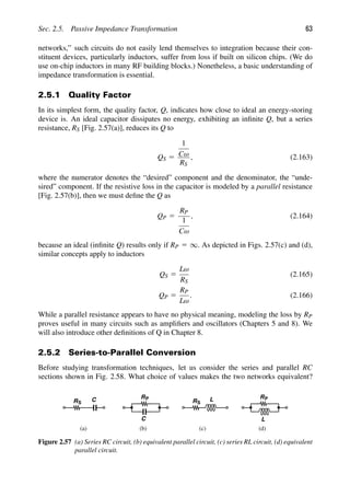 Sec. 2.5. Passive Impedance Transformation 63
networks,” such circuits do not easily lend themselves to integration because their con-
stituent devices, particularly inductors, suffer from loss if built on silicon chips. (We do
use on-chip inductors in many RF building blocks.) Nonetheless, a basic understanding of
impedance transformation is essential.
2.5.1 Quality Factor
In its simplest form, the quality factor, Q, indicates how close to ideal an energy-storing
device is. An ideal capacitor dissipates no energy, exhibiting an inﬁnite Q, but a series
resistance, RS [Fig. 2.57(a)], reduces its Q to
QS 5
1
Cω
RS
, (2.163)
where the numerator denotes the “desired” component and the denominator, the “unde-
sired” component. If the resistive loss in the capacitor is modeled by a parallel resistance
[Fig. 2.57(b)], then we must deﬁne the Q as
QP 5
RP
1
Cω
, (2.164)
because an ideal (inﬁnite Q) results only if RP 5 ∞. As depicted in Figs. 2.57(c) and (d),
similar concepts apply to inductors
QS 5
Lω
RS
(2.165)
QP 5
RP
Lω
. (2.166)
While a parallel resistance appears to have no physical meaning, modeling the loss by RP
proves useful in many circuits such as ampliﬁers and oscillators (Chapters 5 and 8). We
will also introduce other deﬁnitions of Q in Chapter 8.
2.5.2 Series-to-Parallel Conversion
Before studying transformation techniques, let us consider the series and parallel RC
sections shown in Fig. 2.58. What choice of values makes the two networks equivalent?
R C
S
RP
C
RS
L RP
L
(c)
(a) (b (
) d)
Figure 2.57 (a) Series RC circuit, (b) equivalent parallel circuit, (c) series RL circuit, (d) equivalent
parallel circuit.
 