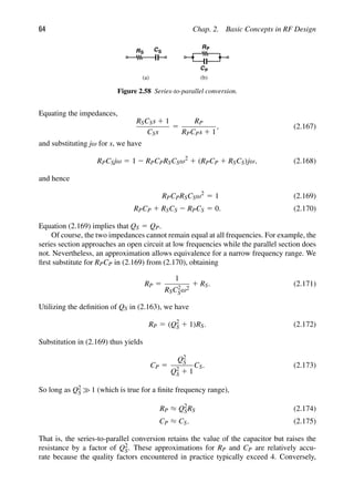 64 Chap. 2. Basic Concepts in RF Design
RS
RP
(a) (b)
C
C
S
P
Figure 2.58 Series-to-parallel conversion.
Equating the impedances,
RSCSs 1 1
CSs
5
RP
RPCPs 1 1
, (2.167)
and substituting jω for s, we have
RPCSjω 5 1 2 RPCPRSCSω2
1 (RPCP 1 RSCS)jω, (2.168)
and hence
RPCPRSCSω2
5 1 (2.169)
RPCP 1 RSCS 2 RPCS 5 0. (2.170)
Equation (2.169) implies that QS 5 QP.
Of course, the two impedances cannot remain equal at all frequencies. For example, the
series section approaches an open circuit at low frequencies while the parallel section does
not. Nevertheless, an approximation allows equivalence for a narrow frequency range. We
ﬁrst substitute for RPCP in (2.169) from (2.170), obtaining
RP 5
1
RSC2
Sω2
1 RS. (2.171)
Utilizing the deﬁnition of QS in (2.163), we have
RP 5 (Q2
S 1 1)RS. (2.172)
Substitution in (2.169) thus yields
CP 5
Q2
S
Q2
S 1 1
CS. (2.173)
So long as Q2
S 1 (which is true for a ﬁnite frequency range),
RP ≈ Q2
SRS (2.174)
CP ≈ CS. (2.175)
That is, the series-to-parallel conversion retains the value of the capacitor but raises the
resistance by a factor of Q2
S. These approximations for RP and CP are relatively accu-
rate because the quality factors encountered in practice typically exceed 4. Conversely,
 