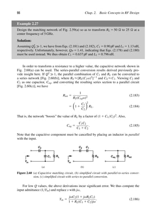 66 Chap. 2. Basic Concepts in RF Design
Example 2.27
Design the matching network of Fig. 2.59(a) so as to transform RL 5 50  to 25  at a
center frequency of 5 GHz.
Solution:
Assuming Q2
P 1, we have from Eqs. (2.181) and (2.182), C1 5 0.90 pF and L1 5 1.13 nH,
respectively. Unfortunately, however, QP 5 1.41, indicating that Eqs. (2.178) and (2.180)
must be used instead. We thus obtain C1 5 0.637 pF and L1 5 0.796 nH.
In order to transform a resistance to a higher value, the capacitive network shown in
Fig. 2.60(a) can be used. The series-parallel conversion results derived previously pro-
vide insight here. If Q2 1, the parallel combination of C1 and RL can be converted to
a series network [Fig. 2.60(b)], where RS ≈ [RL(C1ω)2]21 and CS ≈ C1. Viewing C2 and
C1 as one capacitor, Ceq, and converting the resulting series section to a parallel circuit
[Fig. 2.60(c)], we have
Rtot 5
1
RS(Ceqω)2
(2.183)
5

1 1
C1
C2

2
RL. (2.184)
That is, the network “boosts” the value of RL by a factor of (1 1 C1/C2)2. Also,
Ceq 5
C1C2
C1 1 C2
. (2.185)
Note that the capacitive component must be cancelled by placing an inductor in parallel
with the input.
C1 R
in
L R
C1
S
(a) (b)
C2
Y
C2
in
Y
R
C
(c)
tot
eq
Figure 2.60 (a) Capacitive matching circuit, (b) simpliﬁed circuit with parallel-to-series conver-
sion, (c) simpliﬁed circuit with series-to-parallel conversion.
For low Q values, the above derivations incur signiﬁcant error. We thus compute the
input admittance (1/Yin) and replace s with jω,
Yin 5
jωC2(1 1 jωRLC1)
1 1 RL(C1 1 C2)jω
. (2.186)
 