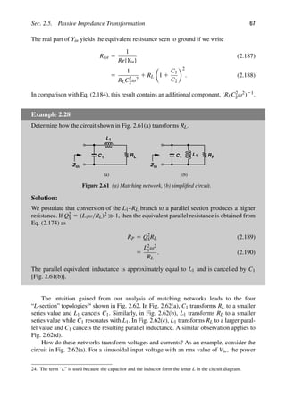 Sec. 2.5. Passive Impedance Transformation 67
The real part of Yin yields the equivalent resistance seen to ground if we write
Rtot 5
1
Re{Yin}
(2.187)
5
1
RLC2
2ω2
1 RL

1 1
C1
C2
2
. (2.188)
In comparison with Eq. (2.184), this result contains an additional component, (RLC2
2ω2)21.
Example 2.28
Determine how the circuit shown in Fig. 2.61(a) transforms RL.
L1
C1 R
Zin
L
(a) (b)
C1 R
Zin
L1 P
Figure 2.61 (a) Matching network, (b) simpliﬁed circuit.
Solution:
We postulate that conversion of the L1–RL branch to a parallel section produces a higher
resistance. If Q2
S 5 (L1ω/RL)2 1, then the equivalent parallel resistance is obtained from
Eq. (2.174) as
RP 5 Q2
SRL (2.189)
5
L2
1ω2
RL
. (2.190)
The parallel equivalent inductance is approximately equal to L1 and is cancelled by C1
[Fig. 2.61(b)].
The intuition gained from our analysis of matching networks leads to the four
“L-section” topologies24
shown in Fig. 2.62. In Fig. 2.62(a), C1 transforms RL to a smaller
series value and L1 cancels C1. Similarly, in Fig. 2.62(b), L1 transforms RL to a smaller
series value while C1 resonates with L1. In Fig. 2.62(c), L1 transforms RL to a larger paral-
lel value and C1 cancels the resulting parallel inductance. A similar observation applies to
Fig. 2.62(d).
How do these networks transform voltages and currents? As an example, consider the
circuit in Fig. 2.62(a). For a sinusoidal input voltage with an rms value of Vin, the power
24. The term “L” is used because the capacitor and the inductor form the letter L in the circuit diagram.
 