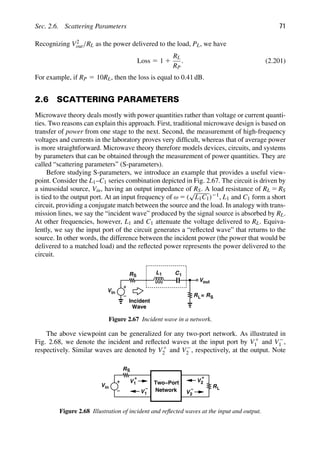 Sec. 2.6. Scattering Parameters 71
Recognizing V2
out/RL as the power delivered to the load, PL, we have
Loss 5 1 1
RL
RP
. (2.201)
For example, if RP 5 10RL, then the loss is equal to 0.41 dB.
2.6 SCATTERING PARAMETERS
Microwave theory deals mostly with power quantities rather than voltage or current quanti-
ties. Two reasons can explain this approach. First, traditional microwave design is based on
transfer of power from one stage to the next. Second, the measurement of high-frequency
voltages and currents in the laboratory proves very difﬁcult, whereas that of average power
is more straightforward. Microwave theory therefore models devices, circuits, and systems
by parameters that can be obtained through the measurement of power quantities. They are
called “scattering parameters” (S-parameters).
Before studying S-parameters, we introduce an example that provides a useful view-
point. Consider the L1–C1 series combination depicted in Fig. 2.67. The circuit is driven by
a sinusoidal source, Vin, having an output impedance of RS. A load resistance of RL 5 RS
is tied to the output port. At an input frequency of ω 5 (
√
L1C1)21, L1 and C1 form a short
circuit, providing a conjugate match between the source and the load. In analogy with trans-
mission lines, we say the “incident wave” produced by the signal source is absorbed by RL.
At other frequencies, however, L1 and C1 attenuate the voltage delivered to RL. Equiva-
lently, we say the input port of the circuit generates a “reﬂected wave” that returns to the
source. In other words, the difference between the incident power (the power that would be
delivered to a matched load) and the reﬂected power represents the power delivered to the
circuit.
L1 C1
Vin
RS
R
out
V
L= RS
Incident
Wave
Figure 2.67 Incident wave in a network.
The above viewpoint can be generalized for any two-port network. As illustrated in
Fig. 2.68, we denote the incident and reﬂected waves at the input port by V1
1 and V2
1 ,
respectively. Similar waves are denoted by V1
2 and V2
2 , respectively, at the output. Note
Two−Port
Network
Vin
RS
V1
+
V1
− RL
V
V
+
2
2
−
Figure 2.68 Illustration of incident and reﬂected waves at the input and output.
 