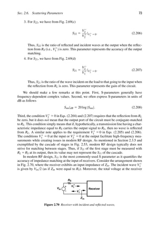Sec. 2.6. Scattering Parameters 73
3. For S22, we have from Fig. 2.69(c)
S22 5
V2
2
V1
2
|V1
1 5 0. (2.206)
Thus, S22 is the ratio of reﬂected and incident waves at the output when the reﬂec-
tion from RS (i.e., V1
1 ) is zero. This parameter represents the accuracy of the output
matching.
4. For S21, we have from Fig. 2.69(d)
S21 5
V2
2
V1
1
|V1
2 5 0. (2.207)
Thus, S21 is the ratio of the wave incident on the load to that going to the input when
the reﬂection from RL is zero. This parameter represents the gain of the circuit.
We should make a few remarks at this point. First, S-parameters generally have
frequency-dependent complex values. Second, we often express S-parameters in units of
dB as follows
Smn|dB 5 20 log |Smn|. (2.208)
Third, the condition V1
2 5 0 in Eqs. (2.204) and (2.207) requires that the reﬂection from RL
be zero, but it does not mean that the output port of the circuit must be conjugate-matched
to RL. This condition simply means that if, hypothetically, a transmission line having a char-
acteristic impedance equal to RS carries the output signal to RL, then no wave is reﬂected
from RL. A similar note applies to the requirement V1
1 5 0 in Eqs. (2.205) and (2.206).
The conditions V1
1 5 0 at the input or V1
2 5 0 at the output facilitate high-frequency mea-
surements while creating issues in modern RF design. As mentioned in Section 2.3.5 and
exempliﬁed by the cascade of stages in Fig. 2.53, modern RF design typically does not
strive for matching between stages. Thus, if S11 of the ﬁrst stage must be measured with
RL 5 RS at its output, then its value may not represent the S11 of the cascade.
In modern RF design, S11 is the most commonly-used S parameter as it quantiﬁes the
accuracy of impedance matching at the input of receivers. Consider the arrangement shown
in Fig. 2.70, where the receiver exhibits an input impedance of Zin. The incident wave V1
1
is given by Vin/2 (as if Zin were equal to RS). Moreover, the total voltage at the receiver
Vin
RS
V1
+
V1
− Receiver
Zin
Figure 2.70 Receiver with incident and reﬂected waves.
 