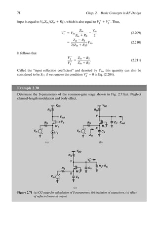 74 Chap. 2. Basic Concepts in RF Design
input is equal to VinZin/(Zin 1 RS), which is also equal to V1
1 1 V2
1 . Thus,
V2
1 5 Vin
Zin
Zin 1 RS
2
Vin
2
(2.209)
5
Zin 2 RS
2(Zin 1 RS)
Vin. (2.210)
It follows that
V2
1
V1
1
5
Zin 2 RS
Zin 1 RS
. (2.211)
Called the “input reﬂection coefﬁcient” and denoted by in, this quantity can also be
considered to be S11 if we remove the condition V1
2 5 0 in Eq. (2.204).
Example 2.30
Determine the S-parameters of the common-gate stage shown in Fig. 2.71(a). Neglect
channel-length modulation and body effect.
VDD
Vb
M
Vout
RD
Vin
RS
1
I 1
VDD
M
RD
Vin
RS
1
CX
X
CY
Y
Zin
Zout
(a) (b)
V2
−
VDD
M
RD
RS
1
CX
X
CY
Y
Vin
RL= RS
(c)
Figure 2.71 (a) CG stage for calculation of S-parameters, (b) inclusion of capacitors, (c) effect
of reﬂected wave at output.
 
