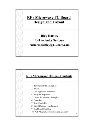 1
RF / Microwave PC Board
Design and Layout
Rick Hartley
L-3 Avionics Systems
richard.hartley@L-3com.com
2
RF / Microwave Design - Contents
1) Recommended Reading List
2) Basics
3) Line Types and Impedance
4) Integral Components
5) Layout Techniques / Strategies
6) Power Bus
7) Board Stack-Up
8) Skin Effect and Loss Tangent
9) Shields and Shielding
10) PCB Materials, Fabrication and Assembly
 