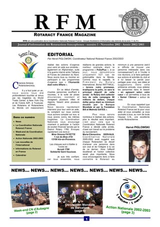 R F M 
ROTARACT FRANCE MAGAZINE 
RFM est une publication de la Coordination Nationale Rotaract France - Groupe Multidistrict d’Information des districts de la zone 11 du R.I. 
Journal d’information des Rotaractiens francophones - numéro 1 - Novembre 2002 - Année 2002/2003 
réalisé des actions d’urgence 
pour venir en aide aux sinistrés ; 
également en Afghanistan, suite 
à la guerre interne entre Talibans 
et Forces de Libération du Nord. 
Nous avons tous su montrer en 
participant à ces programmes 
d’urgence que « l’Humanité 
était notre Affaire ». 
En ce début d’année, 
d’autres personnes souffrent à 
nouveau, à la suite de pluies 
diluviennes, inondant et 
ravageant plusieurs villes et 
régions, faisant ainsi plusieurs 
victimes. 
Nous devons rapidement 
intervenir pour leur venir en aide, 
ils comptent sur nous comme 
nous aurions compter sur eux, si 
nous avions connu les mêmes 
tragédies. La Coordination 
Nationale vous encourage 
vivement à participer à l’action 
de soutien financier lancée par le 
District Rotary 1760. Envoyez 
rapidement vos dons à : 
Mme Simone FAYETTE 
1 rue du Bras d’Or 
13100 Aix-en-Provence. 
Les chèques sont à libéller à 
l’ordre de : 
Acrodi 1760 
Solidarité Gard Vaucluse. 
Je suis très confiant, 
car tous ensemble, nous 
réalisons de grandes actions, le 
meilleur exemple étant le 
programme « PolioPlus », à ce 
jour, nous dénombrons 
uniquement 527 cas de 
poliomyélite dans le Monde. 
Comme nous le rappelle, le 
P r é s i d e n t d u R o t a r y 
International, Bichai RATTAKUL, 
« tenons notre promesse, 
éradiquons la polio, ce sera le 
principal objectif de cette 
année : le Rotary doit collecter 
lors de cette campagne 80 
millions de dollars, chaque 
dollar perçu étant au minimum 
doublé par la Banque 
Mondiale et par la Fondation 
Bill et Melinda GATES ». 
Plus nous serons 
nombreux à réaliser des actions, 
plus le résultat sera important, 
c’est pour cela que la 
Coordination Nationale Rotaract 
France a décidé cette année, 
d’axer son travail sur le problème 
du recrutement. 
Marie-Clémentine DERVAUX, 
Coo rdinat r i ce Nat ionale 
2000-2002 avait suggéré que 
chaque Rotaractien se devait 
d’amener une personne dans 
son club et de l’intégrer à la vie 
de ce dernier. Ainsi l’effectif 
doublerait et l’action collective 
serait plus importante. Nous 
vous encourageons donc à faire 
connaître le Rotaract au 
minimum à une personne (est-il 
si difficile de trouver une 
personne intéressée dans vos 
connaissances?) et à l’inviter à 
vos réunions, à la faire participer 
aux actions et activités du club et 
à lui laisser la parole pour 
partager avec vous, ses idées et 
suggestions. Dans cette 
ambiance amicale, vous aiderez 
les personnes dans le besoin 
« en agissant selon votre 
coeur » et permettrez à tous de 
« Semer l’Amour » autour de 
vous. 
En vous rappelant que 
la Coordination Nationale 
Rotaract France est là pour vous 
aider et vous conseiller, je vous 
souhaite à tous, au nom de toute 
l’équipe C.N., une excellente 
année Rotaractienne. 
Hervé PIGLOWSKI 
EDITORIAL 
Par Hervé PIGLOWSKI, Coordinateur National Rotaract France 2002/2003 
C her(e)s Ami(e)s 
Rotaractien(ne)s, 
Il y a tout juste un an, 
nous avons tous été 
profondément touchés et émus 
par les tragédies du World 
Trade Center, à New York City 
et de l’Usine AZF, à Toulouse. 
Les Rotariens et Rotaractiens 
du Monde ont massivement 
NEWS… NEWS… NEWS… NEWS… NEWS… NEWS… NEWS... 
1 
Dans ce numéro 
• News 
• La Coordination Nationale 
Rotaract France 
• Week-end de Coordination 
Nationale 
• Action Nationale 2002-2003 
• Les nouvelles de 
l’International 
• Informations du Rotaract 
en France 
• Calendrier 
 