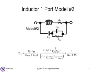 Inductor 1 Port Model #2
𝑌11 =
𝐶𝑆1 𝐶𝑆5
(𝐶𝑆1 + 𝐶𝑆5)
⋅
𝑠 ⋅ (𝑠 +
1
𝑅 𝑆5 𝐶𝑆5
)
𝑠 +
1
𝑅 𝑆5 𝐶𝑆1 + 𝐶𝑆5
+
1
𝑠𝐿1 + 𝑅1
2014/4/18 (C) RFVLSI LAB Confidential TYLEE 18
Model#2
1SC
5SC
5SR
1R1L
 
