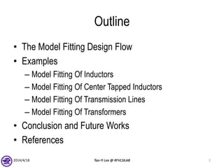 Outline
• The Model Fitting Design Flow
• Examples
– Model Fitting Of Inductors
– Model Fitting Of Center Tapped Inductors
– Model Fitting Of Transmission Lines
– Model Fitting Of Transformers
• Conclusion and Future Works
• References
2014/4/18 Tao-Yi Lee @ RFVLSILAB 2
 