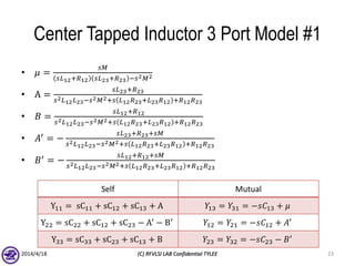 Center Tapped Inductor 3 Port Model #1
• 𝜇 =
𝑠𝑀
𝑠𝐿12+𝑅12 𝑠𝐿23+𝑅23 −𝑠2 𝑀2
• A =
𝑠𝐿23+𝑅23
𝑠2 𝐿12 𝐿23−𝑠2 𝑀2+𝑠 𝐿12 𝑅23+𝐿23 𝑅12 +𝑅12 𝑅23
• 𝐵 =
𝑠𝐿12+𝑅12
𝑠2 𝐿12 𝐿23−𝑠2 𝑀2+𝑠 𝐿12 𝑅23+𝐿23 𝑅12 +𝑅12 𝑅23
• 𝐴′
= −
𝑠𝐿23+𝑅23+𝑠𝑀
𝑠2 𝐿12 𝐿23−𝑠2 𝑀2+𝑠 𝐿12 𝑅23+𝐿23 𝑅12 +𝑅12 𝑅23
• 𝐵′
= −
𝑠𝐿12+𝑅12+𝑠𝑀
𝑠2 𝐿12 𝐿23−𝑠2 𝑀2+𝑠 𝐿12 𝑅23+𝐿23 𝑅12 +𝑅12 𝑅23
2014/4/18 (C) RFVLSI LAB Confidential TYLEE 23
Self Mutual
Y11 = sC11 + sC12 + sC13 + A 𝑌13 = 𝑌31 = −𝑠𝐶13 + 𝜇
Y22 = sC22 + sC12 + sC23 − A′
− B′
𝑌12 = 𝑌21 = −𝑠𝐶12 + 𝐴′
Y33 = sC33 + sC23 + sC13 + B 𝑌23 = 𝑌32 = −𝑠𝐶23 − 𝐵′
 