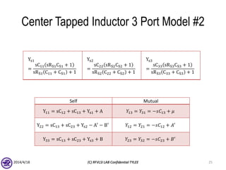 Center Tapped Inductor 3 Port Model #2
2014/4/18 (C) RFVLSI LAB Confidential TYLEE 25
Ys1
=
sC11 sRS1CS1 + 1
sRS1 C11 + CS1 + 1
Ys2
=
sC22 sRS2CS2 + 1
sRS2 C22 + CS2 + 1
Ys3
=
sC33 sRS3CS3 + 1
sRS3 C33 + CS3 + 1
Self Mutual
Y11 = sC12 + sC13 + Ys1 + A 𝑌13 = 𝑌31 = −𝑠𝐶13 + 𝜇
Y22 = sC13 + sC23 + Ys2 − A′
− B′
𝑌12 = 𝑌21 = −𝑠𝐶12 + 𝐴′
Y33 = sC13 + sC23 + Ys3 + B 𝑌23 = 𝑌32 = −𝑠𝐶23 + 𝐵′
 