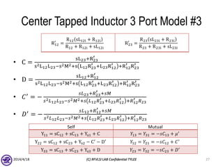 Center Tapped Inductor 3 Port Model #3
• C =
sL23+R23
′
s2L12L23−s2M2+s L12R23
′ +L23R12
′ +R12
′ R23
′
• D =
sL12+R12
′
s2L12L23−s2M2+s L12R23
′ +L23R12
′ +R12
′ R23
′
• 𝐶′ = −
𝑠𝐿23+𝑅23
′ +𝑠𝑀
𝑠2 𝐿12 𝐿23−𝑠2 𝑀2+𝑠 𝐿12 𝑅23
′ +𝐿23 𝑅12
′ +𝑅12
′ 𝑅23
• 𝐷′
= −
𝑠𝐿12+𝑅12
′ +𝑠𝑀
𝑠2 𝐿12 𝐿23−𝑠2 𝑀2+𝑠 𝐿12 𝑅23
′ +𝐿23 𝑅12
′ +𝑅12
′ 𝑅23
2014/4/18 (C) RFVLSI LAB Confidential TYLEE 27
Self Mutual
Y11 = sC12 + sC13 + Ys1 + C 𝑌13 = 𝑌31 = −𝑠𝐶13 + 𝜇′
Y22 = sC12 + sC23 + Ys2 − C′
− D′
𝑌12 = 𝑌21 = −𝑠𝐶12 + 𝐶′
Y33 = sC13 + sC23 + Ys3 + D 𝑌23 = 𝑌32 = −𝑠𝐶23 + 𝐷′
R12
′
=
R12 sL12i + R12i
R12 + R12i + sL12i
R23
′
=
R23 sL23i + R23i
R23 + R23i + sL23i
 