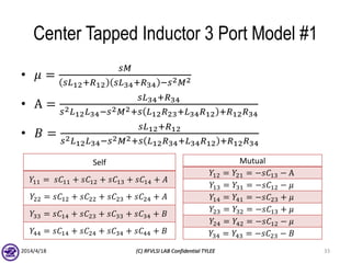 Center Tapped Inductor 3 Port Model #1
• 𝜇 =
𝑠𝑀
𝑠𝐿12+𝑅12 𝑠𝐿34+𝑅34 −𝑠2 𝑀2
• A =
𝑠𝐿34+𝑅34
𝑠2 𝐿12 𝐿34−𝑠2 𝑀2+𝑠 𝐿12 𝑅23+𝐿34 𝑅12 +𝑅12 𝑅34
• 𝐵 =
𝑠𝐿12+𝑅12
𝑠2 𝐿12 𝐿34−𝑠2 𝑀2+𝑠 𝐿12 𝑅34+𝐿34 𝑅12 +𝑅12 𝑅34
2014/4/18 (C) RFVLSI LAB Confidential TYLEE 33
Self
𝑌11 = 𝑠𝐶11 + 𝑠𝐶12 + 𝑠𝐶13 + 𝑠𝐶14 + 𝐴
𝑌22 = 𝑠𝐶12 + 𝑠𝐶22 + 𝑠𝐶23 + 𝑠𝐶24 + 𝐴
𝑌33 = 𝑠𝐶14 + 𝑠𝐶23 + 𝑠𝐶33 + 𝑠𝐶34 + 𝐵
𝑌44 = 𝑠𝐶14 + 𝑠𝐶24 + 𝑠𝐶34 + 𝑠𝐶44 + 𝐵
Mutual
𝑌12 = 𝑌21 = −𝑠𝐶13 − A
𝑌13 = 𝑌31 = −𝑠𝐶12 − 𝜇
𝑌14 = 𝑌41 = −𝑠𝐶23 + 𝜇
𝑌23 = 𝑌32 = −𝑠𝐶13 + 𝜇
𝑌24 = 𝑌42 = −𝑠𝐶12 − 𝜇
𝑌34 = 𝑌43 = −𝑠𝐶23 − 𝐵
 