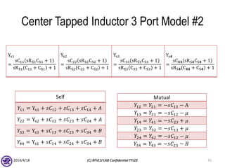 Center Tapped Inductor 3 Port Model #2
2014/4/18 (C) RFVLSI LAB Confidential TYLEE 35
Ys1
=
sC11 sRS1CS1 + 1
sRS1 C11 + CS1 + 1
Ys2
=
sC22 sRS2CS2 + 1
sRS2 C22 + CS2 + 1
Ys3
=
sC33 sRS3CS3 + 1
sRS3 C33 + CS3 + 1
Ys𝟒
=
sC 𝟒𝟒 sRS𝟒CS𝟒 + 1
sRS𝟒 C 𝟒𝟒 + CS𝟒 + 1
Self
𝑌11 = Ys1 + 𝑠𝐶12 + 𝑠𝐶13 + 𝑠𝐶14 + 𝐴
𝑌22 = Ys2 + 𝑠𝐶12 + 𝑠𝐶23 + 𝑠𝐶24 + 𝐴
𝑌33 = Ys3 + 𝑠𝐶13 + 𝑠𝐶23 + 𝑠𝐶34 + 𝐵
𝑌44 = Ys1 + 𝑠𝐶14 + 𝑠𝐶24 + 𝑠𝐶34 + 𝐵
Mutual
𝑌12 = 𝑌21 = −𝑠𝐶13 − A
𝑌13 = 𝑌31 = −𝑠𝐶12 − 𝜇
𝑌14 = 𝑌41 = −𝑠𝐶23 + 𝜇
𝑌23 = 𝑌32 = −𝑠𝐶13 + 𝜇
𝑌24 = 𝑌42 = −𝑠𝐶12 − 𝜇
𝑌34 = 𝑌43 = −𝑠𝐶23 − 𝐵
 