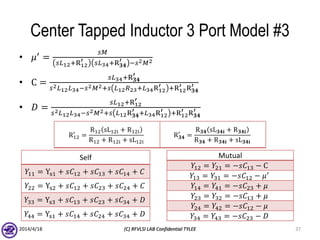 Center Tapped Inductor 3 Port Model #3
• 𝜇′ =
𝑠𝑀
𝑠𝐿12+R12
′ 𝑠𝐿34+R 𝟑𝟒
′ −𝑠2 𝑀2
• C =
𝑠𝐿34+R 𝟑𝟒
′
𝑠2 𝐿12 𝐿34−𝑠2 𝑀2+𝑠 𝐿12 𝑅23+𝐿34R12
′ +R12
′ R 𝟑𝟒
′
• 𝐷 =
𝑠𝐿12+R12
′
𝑠2 𝐿12 𝐿34−𝑠2 𝑀2+𝑠 𝐿12R 𝟑𝟒
′ +𝐿34R12
′ +R12
′ R 𝟑𝟒
′
2014/4/18 (C) RFVLSI LAB Confidential TYLEE 37
R12
′
=
R12 sL12i + R12i
R12 + R12i + sL12i
R 𝟑𝟒
′
=
R 𝟑𝟒 sL 𝟑𝟒𝐢 + R 𝟑𝟒𝐢
R 𝟑𝟒 + R 𝟑𝟒𝐢 + sL 𝟑𝟒𝐢
Self
𝑌11 = Ys1 + 𝑠𝐶12 + 𝑠𝐶13 + 𝑠𝐶14 + 𝐶
𝑌22 = Ys2 + 𝑠𝐶12 + 𝑠𝐶23 + 𝑠𝐶24 + 𝐶
𝑌33 = Ys3 + 𝑠𝐶13 + 𝑠𝐶23 + 𝑠𝐶34 + 𝐷
𝑌44 = Ys1 + 𝑠𝐶14 + 𝑠𝐶24 + 𝑠𝐶34 + 𝐷
Mutual
𝑌12 = 𝑌21 = −𝑠𝐶13 − C
𝑌13 = 𝑌31 = −𝑠𝐶12 − 𝜇′
𝑌14 = 𝑌41 = −𝑠𝐶23 + 𝜇
𝑌23 = 𝑌32 = −𝑠𝐶13 + 𝜇
𝑌24 = 𝑌42 = −𝑠𝐶12 − 𝜇
𝑌34 = 𝑌43 = −𝑠𝐶23 − 𝐷
 