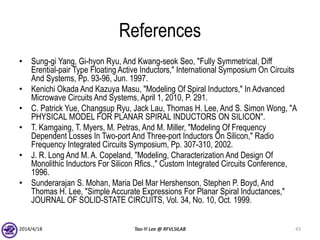 References
• Sung-gi Yang, Gi-hyon Ryu, And Kwang-seok Seo, "Fully Symmetrical, Diff
Erential-pair Type Floating Active Inductors," International Symposium On Circuits
And Systems, Pp. 93-96, Jun. 1997.
• Kenichi Okada And Kazuya Masu, "Modeling Of Spiral Inductors," In Advanced
Microwave Circuits And Systems, April 1, 2010, P. 291.
• C. Patrick Yue, Changsup Ryu, Jack Lau, Thomas H. Lee, And S. Simon Wong, "A
PHYSICAL MODEL FOR PLANAR SPIRAL INDUCTORS ON SILICON".
• T. Kamgaing, T. Myers, M. Petras, And M. Miller, "Modeling Of Frequency
Dependent Losses In Two-port And Three-port Inductors On Silicon," Radio
Frequency Integrated Circuits Symposium, Pp. 307-310, 2002.
• J. R. Long And M. A. Copeland, "Modeling, Characterization And Design Of
Monolithic Inductors For Silicon Rfics.," Custom Integrated Circuits Conference,
1996.
• Sunderarajan S. Mohan, Maria Del Mar Hershenson, Stephen P. Boyd, And
Thomas H. Lee, "Simple Accurate Expressions For Planar Spiral Inductances,"
JOURNAL OF SOLID-STATE CIRCUITS, Vol. 34, No. 10, Oct. 1999.
2014/4/18 Tao-Yi Lee @ RFVLSILAB 43
 