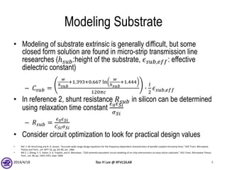 Modeling Substrate
• Modeling of substrate extrinsic is generally difficult, but some
closed form solution are found in micro-strip transmission line
researches (ℎ 𝑠𝑢𝑏:height of the substrate, 𝜖 𝑠𝑢𝑏,𝑒𝑓𝑓: effective
dielectric constant)
– 𝐶𝑠𝑢𝑏 =
𝑤
ℎ 𝑠𝑢𝑏
+1.393+0.667 ln
𝑤
ℎ 𝑠𝑢𝑏
+1.444
120𝜋𝑐
∙
𝑙
2
𝜖 𝑠𝑢𝑏,𝑒𝑓𝑓
• In reference 2, shunt resistance 𝑅 𝑠𝑢𝑏 in silicon can be determined
using relaxation time constant
𝜖0 𝜖 𝑆𝑖
𝜎 𝑆𝑖
– 𝑅 𝑠𝑢𝑏 =
𝜖0 𝜖 𝑆𝑖
𝐶 𝑆𝑖 𝜎 𝑆𝑖
• Consider circuit optimization to look for practical design values
2014/4/18 Tao-Yi Lee @ RFVLSILAB 8
• Ref. 1 :M. Kirschning and R. H. Jansen, “Accurate wide-range design equations for the frequency-dependent characteristics of parallel coupled microstrip lines,” IEEE Trans. Microwave
Theory and Tech., vol. MTT-32, pp. 83–90, Jan. 1984.
• Ref.2 :J. Zheng, Y.-C. Hahm, V. K. Tripathi, and A. Weisshaar, “CAD-oriented equivalent circuit modeling of on-chip interconnects on lossy silicon substrate,” IEEE Trans. Microwave Theory
Tech., vol. 48, pp. 1443–1451, Sept. 2000
 