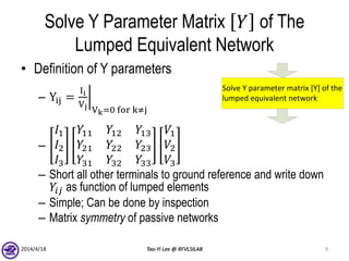 Solve Y Parameter Matrix 𝑌 of The
Lumped Equivalent Network
• Definition of Y parameters
– Yij =
Ii
Vj Vk=0 for k≠j
–
𝐼1
𝐼2
𝐼3
𝑌11 𝑌12 𝑌13
𝑌21 𝑌22 𝑌23
𝑌31 𝑌32 𝑌33
𝑉1
𝑉2
𝑉3
– Short all other terminals to ground reference and write down
𝑌𝑖𝑗 as function of lumped elements
– Simple; Can be done by inspection
– Matrix symmetry of passive networks
2014/4/18 Tao-Yi Lee @ RFVLSILAB 9
Solve Y parameter matrix [Y] of the
lumped equivalent network
 