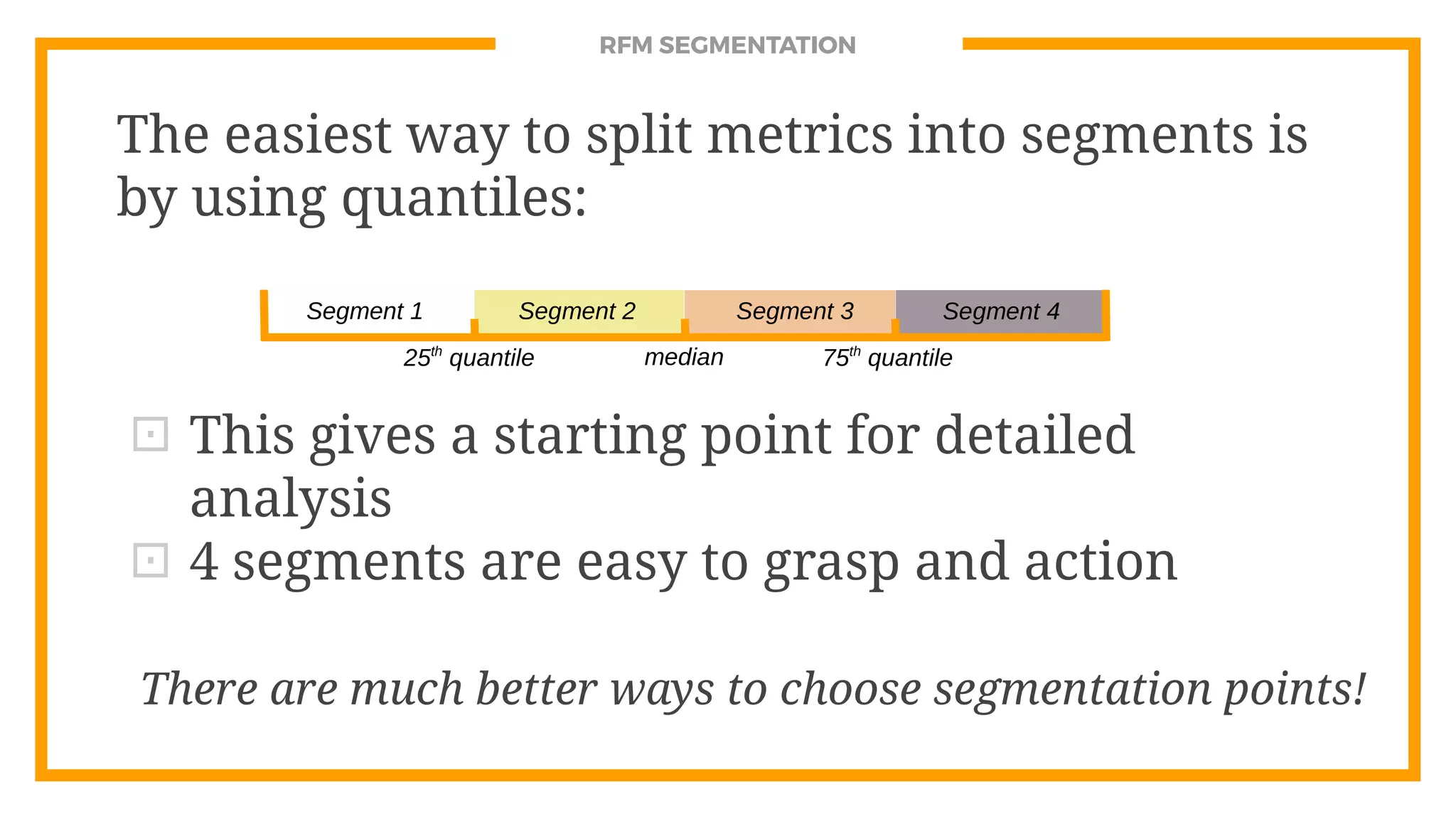RFM SEGMENTATION
The easiest way to split metrics into segments is
by using quantiles:
⊡ This gives a starting point for detailed
analysis
⊡ 4 segments are easy to grasp and action
Segment 1 Segment 2 Segment 3 Segment 4
25th
quantile median 75th
quantile
There are much better ways to choose segmentation points!
 
