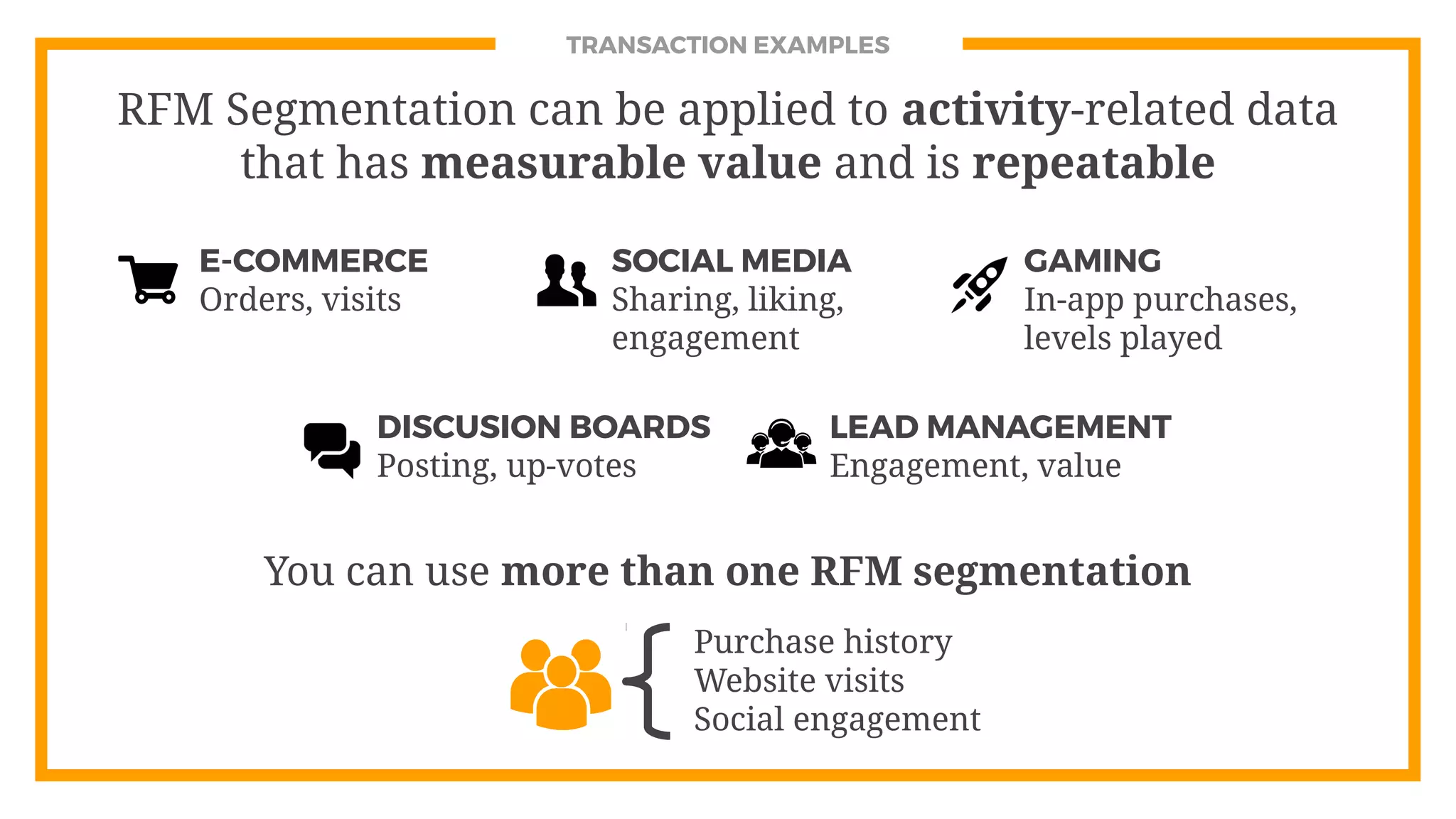 TRANSACTION EXAMPLES
E-COMMERCE
Orders, visits
SOCIAL MEDIA
Sharing, liking,
engagement
GAMING
In-app purchases,
levels played
Purchase history
Website visits
Social engagement
You can use more than one RFM segmentation
RFM Segmentation can be applied to activity-related data
that has measurable value and is repeatable
DISCUSION BOARDS
Posting, up-votes
LEAD MANAGEMENT
Engagement, value
 