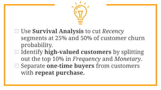 ⊡ Use Survival Analysis to cut Recency
segments at 25% and 50% of customer churn
probability.
⊡ Identify high-valued customers by splitting
out the top 10% in Frequency and Monetary.
⊡ Separate one-time buyers from customers
with repeat purchase.
 