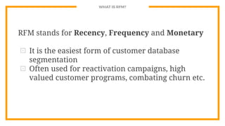 WHAT IS RFM?
RFM stands for Recency, Frequency and Monetary
⊡ It is the easiest form of customer database
segmentation
⊡ Often used for reactivation campaigns, high
valued customer programs, combating churn etc.
 