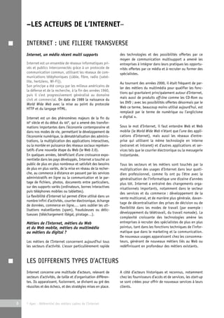 –LES ACTEURS DE L’INTERNET– 
INTERNET : UNE FILIERE TRANSVERSE 
Internet, un média récent multi supports 
Internet est un ensemble de réseaux informatiques pri-vés 
et publics interconnectés grâce à un protocole de 
communication commun, utilisant les réseaux de com-munications 
téléphoniques (câble, fibre, radio (satel-lite, 
hertziens, Wi-Fi)). 
Son principe a été conçu par les milieux américains de 
la défense et de la recherche, à la fin des années 1960, 
puis il s’est progressivement généralisé au domaine 
civil et commercial. On date de 1989 la naissance du 
World Wide Web avec la mise au point du protocole 
HTTP et du langage HTML. 
Internet est un des phénomènes majeurs de la fin du 
XXe siècle et du début du XXIe, qui a amené des transfor-mations 
importantes dans l’économie contemporaine et 
dans nos modes de vie, permettant le développement de 
l’économie numérique, la dématérialisation des adminis-trations, 
la multiplication des applications interactives, 
ou la montée en puissance des réseaux sociaux représen-tatifs 
d’une nouvelle étape du Web (le Web 2.0). 
En quelques années, bénéficiant d’une croissance expo-nentielle 
dans les pays développés, Internet a touché un 
public de plus en plus nombreux et satisfait des besoins 
de plus en plus variés, de la mise en réseau de la recher-che, 
au commerce à distance en passant par les services 
administratifs en ligne ou la communication et le par-tage 
de fichiers, photos, documents entre particuliers, 
sur des supports variés (ordinateurs, bornes interactives 
puis téléphones mobiles ou tablettes). 
La flexibilité d’Internet lui permet d’être utilisé dans un 
nombre infini d’activités, courrier électronique, échange 
de données, commerce en ligne,… sans oublier les uti-lisations 
malveillantes (spam), frauduleuses ou délic-tueuses 
(téléchargement illégal, piratage…). 
Métiers de l’Internet, métiers du Web 
et du Web mobile, métiers du multimédia 
ou métiers du digital ? 
Les métiers de l’Internet concernent aujourd’hui tous 
les secteurs d’activité. L’essor particulièrement rapide 
8 © Apec - Référentiel des métiers cadres de l’Internet 
des technologies et des possibilités offertes par ce 
moyen de communication multisupport a amené les 
entreprises à intégrer dans leurs pratiques les opportu-nités 
offertes par ce média et à recruter ou former des 
spécialistes. 
Au tournant des années 2000, il était fréquent de par-ler 
des métiers du multimédia pour qualifier les fonc-tions 
qui gravitaient principalement autour d’Internet, 
mais aussi de produits off-line comme les CD-Rom ou 
les DVD ; avec les possibilités offertes désormais par le 
Web ce terme, beaucoup moins utilisé aujourd’hui, est 
remplacé par le terme de numérique ou l’anglicisme 
« digital ». 
Sous le mot d’Internet, il faut entendre Web et Web 
mobile (le World Wide Web n’étant que l’une des appli-cations 
d’Internet), mais aussi les réseaux d’entre-prise 
qui utilisent la même technologie en interne 
(extranet et intranet) et d’autres applications et ser-vices 
tels que le courrier électronique ou la messagerie 
instantanée. 
Tous les secteurs et les métiers sont touchés par la 
multiplication des usages d’Internet dans leur quoti-dien 
professionnel, comme ils ont pu l’être avec la 
généralisation de l’informatique une dizaine d’années 
plus tôt. Internet a entraîné des changements orga-nisationnels 
importants, notamment dans le secteur 
des services et du commerce : développement de la 
vente multicanal, et de manière plus générale, davan-tage 
de décentralisation des prises de décision ou de 
flexibilité dans les modes de travail (par exemple : 
développement du télétravail, du travail nomade). La 
complexité croissante des technologies amène les 
entreprises à recruter des spécialistes de plus en plus 
pointus, tant dans les fonctions techniques de l’infor-matique 
que dans le marketing et la communication. 
De nouveaux usages apparaissent chez les consomma-teurs, 
générant de nouveaux métiers liés au Web ou 
redéfinissant en profondeur des métiers existants. 
LES DIFFERENTS TYPES D’ACTEURS 
Internet concerne une multitude d’acteurs, relevant de 
secteurs d’activités, de taille et d’organisation différen-tes. 
Ils apparaissent, fusionnent, se divisent au gré des 
réussites et des échecs, et des stratégies mises en place. 
A côté d’acteurs historiques et reconnus, notamment 
chez les fournisseurs d’accès et de services, les start-up 
se sont créées pour offrir de nouveaux services à leurs 
clients. 
 