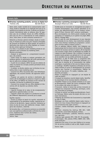 DIRECTEUR DU MARKETING 
Exemple d’offre 
■ Directeur marketing produits, services et digital H/F 
Yvelines (78) 80/100 k€/an 
Notre client, leader mondial de la communication exté-rieure, 
fonde sa notoriété sur la créativité ainsi que sur la 
qualité de ses produits et services. Il affirme son position-nement 
international grâce sa présence dans 56 pays. 
Avec plus de 2,3 milliards d’euros de chiffre d’affaires, 
dont plus de 70 % à l’international et 9 940 collabora-teurs, 
notre client, en forte croissance recherche un : 
Rattaché au directeur général stratégie, études et marke-ting, 
le titulaire du poste aura pour missions principales 
de concevoir et d’évaluer les offres produit, les services à 
destination des clients et les offres digitales sur l’ensem-ble 
des univers opéré par l’entreprise. 
À ce titre, il co-pilotera le plan marketing annuel en col-laboration 
avec le directeur du marketing client. 
Missions principales : 
– Analyser en permanence le « comportement économi-que 
» des produits. 
– Initier toutes les études et analyses permettant une 
meilleure gestion et optimisation des actifs patrimoniaux 
dans le cadre de la stratégie d’entreprise. 
– A partir de ces analyses, définir les axes de création de 
valeur et proposer les concepts produits permettant de les 
mettre en oeuvre. 
– Co-piloter, en étroite relation avec le directeur du mar-keting 
client, le plan marketing annuel. 
– Concevoir les offres récurrentes liées à des thématiques 
spécifiques, des courants d’achats, des approches saison-nalisées. 
– Proposer une gamme de services à destination des 
clients afin de développer la présence à l’esprit du média 
et des offres, de fidéliser les marques et d’en recruter de 
nouvelles, de favoriser la préférence de marque. 
– Concevoir les concepts liés aux offres digitales et inte-ractives 
afin de répondre aux attentes clients. 
Compétences : 
– Capacité d’analyse de la valeur et des enseignements/ 
applications opérationnelles à en tirer. 
– Capacité à piloter des projets et à coordonner le travail 
des différents départements concernés par le projet. 
Qualités requises : 
– Écoute et analyse du besoin du marché, autonomie et 
responsabilité sur les périmètres confiés, capacité de con-victions 
et de décisions, rigueur, précision, résistance au 
stress et prise de recul, bon relationnel, énergie, intelli-gence 
des situations, créativité. 
De formation Bac + 4/5 (école de commerce ou université) 
avec une expérience professionnelle confirmée d’au moins 
8 ans. Expérience dans l’univers des médias. 
Anglais professionnel. 
Source : Apec 
98 © Apec - Référentiel des métiers cadres de l’Internet 
Exemple d’offre 
■ Directeur marketing convergence digitale H/F 
Boulogne Billancourt (92) 50/100 k€/an 
Société jeune et innovante en management de projet à 
vocation technologique, nous sommes spécialisés sur le 
secteur des télécommunications et les secteurs conver-gents 
(TV Num, Internet, VoIP, contenus numériques). 
Nous accompagnons nos clients grands comptes par des 
prestations en marketing ou en gestion de projet (MOA, 
MOA SI, Pilotage MOE). 
Dans le cadre de notre développement et pour répondre 
aux demandes de nos clients, nous recherchons actuelle-ment 
un(e) directeur marketing du programme « conver-gence 
services média et réseaux sociaux ». 
Pour un opérateur télécom mobile, vous intégrerez une 
équipe groupe dont la mission est de concevoir, développer 
et lancer de nouveaux services en rupture, afin de répondre 
à de nouveaux usages clients et développer les modèles de 
création de valeur de demain. Elle a vocation à incuber les 
produits lancés pendant une période de 6 à 24 mois avant 
de les transférer vers les entités pertinentes du groupe. 
Aujou’d’hui, le pôle TV Vidéo lance ce programme dont 
l’objectif est d’analyser les opportunités existantes ou à 
venir dans le domaine de la consommation des médias 
numériques, en particulier en lien avec les réseaux sociaux. 
Le challenge : fluidifier l’expérience utilisateur de services 
média existants et lancer le développement de nouveaux 
services pour favoriser la consommation, fidéliser les 
clients sur tous écrans : TV, mobile / tablettes, web. 
Activités principales : 
Piloter le programme en s’appuyant sur une équipe de 
chefs de produit : 
• Analyser les évolutions marché digital media, identifier 
les dynamiques et les nouveaux besoins utilisateurs, 
• Qualifier l’impact sur les produits existants ou en cours 
de développement, établir des visions stratégiques, fédé-rer 
les acteurs clés autour de celles-ci, 
• Concevoir, réaliser et lancer des services innovants en 
intégrant les composants marketings, techniques, conte-nus, 
financières et juridiques, 
• Animer et motiver une équipe pluridisciplinaire, favori-ser 
l’échange, fédérer autour de projets clés dans un con-texte 
international, 
• Reporter de l’activité et de l’avancement au responsable 
du pôle TV Vidéo. 
Développer une forte crédibilité digital media interne / 
externe et à tous niveaux hiérarchiques en s’appuyant sur 
une connaissance des sujets suivants : 
• Acteurs : medias historiques, opérateurs télécom, pure 
players, 
• Services : streaming live, Catch-up, VOD, UGC / UGM, 
interactivité, social-media (facebook, twitter), 
• Modèles économiques : publicité, freemium, souscrip-tion, 
app-store, 
• (iphone, ipad, android), IPTV / STB, OTT, TV-connectée, 
• echnologies : iOS, android, HTML5, HBBTV, SEO / SMO. 
Profil recherché : 
Expérience d’au moins 10 ans dans l’édition et la concep-tion 
de services mobiles et web ou télé. Anglais courant. 
Source : Apec 
 