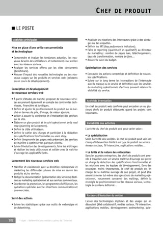CHEF DE PRODUIT 
■ LE POSTE 
Activités principales 
Mise en place d’une veille concurrentielle 
et technologique 
• Comprendre et évaluer les tendances actuelles, les nou-veaux 
besoins des utilisateurs, et notamment ceux en lien 
avec les réseaux sociaux. 
• Analyser les services offerts par les sites concurrents 
(benchmark). 
• Mesurer l’impact des nouvelles technologies ou des nou-veaux 
usages sur les produits et services web (existants 
ou en cours de développement). 
Conception et développement 
de nouveaux services web 
• À partir d’études de marché, proposer de nouveaux servi-ces 
en prenant également en compte les contraintes tech-niques, 
financière et juridiques. 
• Définir et ajuster le positionnement du produit sur le mar-ché 
en termes de prix, d’image, de valeur ajoutée. 
• Veiller à assurer la cohérence et l’interaction des services 
sur le site. 
• Élaborer un plan produit et le suivi opérationnel de la road 
map (planning de lancement). 
• Définir la cible utilisateurs. 
• Définir le cahier des charges et participer à la rédaction 
des spécifications fonctionnelles ou users story. 
• Définir l’ergonomie des pages web présentant les services 
de manière à optimiser les parcours clients. 
• Suivre l’évolution des développements, faire les arbitrages 
et réaliser les tests utilisateurs et valider avec la maîtrise 
d’ouvrage les applicatifs livrés. 
Lancement des nouveaux services web 
• Planifier et coordonner avec la direction commerciale et 
marketing les différentes phases de mise en oeuvre des 
produits et/ou services. 
• Rédiger la documentation (présentation des services) desti-née 
au marketing opérationnel et aux services commerciaux. 
• Coordonner la promotion, les programmes d’affiliation, les 
opérations spéciales avec les directions communication et 
commerciales. 
Suivi des actions 
• Suivre les statistiques grâce aux outils de webanalyse et 
de datamining. 
102 © Apec - Référentiel des métiers cadres de l’Internet 
• Analyser les réactions des internautes grâce à des sonda-ges 
ou des enquêtes. 
• Définir les KPI (key performance indicators). 
• Faire le reporting (quantitatif et qualitatif) au directeur 
du marketing : nombre de pages lues, téléchargements, 
taux de transformation, nombre de fans… 
• Assurer le suivi du budget. 
Optimisation des services 
• Concevoir les actions correctrices et définition de nouvel-les 
spécifications. 
• Suivre sur le long terme les interactions de l’internaute 
avec la marque ou le service et définition avec les services 
du marketing opérationnels d’actions pouvant relancer la 
visibilité du service. 
Activités éventuelles 
Un chef de produit web confirmé peut encadrer un ou plu-sieurs 
chefs de produit débutants quand les projets sont 
importants. 
Variabilité des activités 
L’activité du chef de produit web peut varier selon : 
• La spécialisation 
Selon l’activité des sociétés, le chef de produit peut voir son 
champ d’intervention limité à un type de produit ou service : 
réseaux sociaux, TV interactive, applications mobiles… 
• La taille et la nature des entreprises 
Dans les grandes entreprises, les chefs de produit sont ame-nés 
à travailler avec un service maîtrise d’ouvrage qui prend 
en charge la rédaction des spécifications fonctionnelles et 
les relations avec les équipes de développement. Dans des 
structures moins importantes, le chef de produit est en 
charge de la maîtrise ouvrage de son projet, et peut être 
amené à mener lui-même des opérations de marketing opé-rationnel, 
notamment concevoir des mailings, définir la 
stratégie de positionnement sur les réseaux sociaux, la stra-tégie 
de contenu éditorial… 
Facteurs d’évolution du métier 
L’essor des technologies digitales et des usages qui en 
découlent (Web collaboratif, médias sociaux, TV interactive, 
applications mobiles, développement webmarketing, paie- 
 