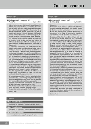 CHEF DE PRODUIT 
Exemple d’offre 
■ Chef de produit – ergonome H/F 
Paris (75) 37/41 k€/an 
Cabinet de recrutement et de conseil spécialisé dans les 
métiers de la communication, du marketing et du web, 
nous recrutons pour notre client spécialisé depuis 20 ans 
dans le domaine de la cartographie online et acteur clé du 
marché européen des services géolocalisés, un chef de 
produit – géo services. Il conçoit, développe et diffuse des 
services d’aide et d’incitation au déplacement (plans, iti-néraires, 
recherche à proximité) sur le Web et le mobile. 
Sous la responsabilité du responsable web de la direction 
du marketing et des portails, vous avez pour mission de 
définir et de développer l’offre de produits / services 
offerts par notre entreprise autour de la thématique du 
déplacement. 
En particulier, la réalisation d’un bench permanent des 
produits et services du marché sur tous les modes (web et 
mobile) en France et dans le monde, la définition de 
l’offre de produits / services et son évolution conformé-ment 
au plan stratégique avec des fonctionnalités inno-vantes 
et différenciantes, l’identification des fournisseurs 
et la participation à la négociation/contractualisation. 
Vous intervenez sur la réalisation des business models asso-ciés, 
suivez les produits en définissant des KPI (indicateurs 
de performance clefs) pertinents et participez à la défini-tion 
des plans marketing et communication associés. 
En charge de la coordination des actions des différents inter-venants, 
vous rédigez les cahiers des charges, participez aux 
spécifications fonctionnelles et validez les développements 
réalisés (conformité produits / solutions développées). 
Vous êtes le garant de la satisfaction de l’internaute en 
veillant au bon fonctionnement du site et à sa constante 
amélioration (usability, ergonomie, etc). 
De formation supérieure Bac+5, avec une spécialisation idéa-lement 
marketing / webmarketing, vous justifiez d’une expé-rience 
de 2 ans minimum acquise en tant que chef de produit 
dans le secteur Internet, de préférence grand public. 
Passionné par les nouvelles technologies, vous maîtrisez 
les règles éditoriales et d’ergonomie des sites. 
Doté d’un bon relationnel et capable de travailler en mode 
projet, vous aimez innover et évoluer en équipe. 
Rémunération motivante composée d’un fixe et d’un variable. 
Source : Apec 
À voir aussi 
■ Les Fiches Fonctions 
consultables sur : www.apec.fr, rubrique « Marché de l’emploi » 
■ Les Fiches Secteurs 
consultables sur : www.apec.fr, rubrique « Marché de l’emploi » 
■ L’Annuaire des métiers 
consultable sur : www.apec.fr, rubrique « Ma carrière » 
104 © Apec - Référentiel des métiers cadres de l’Internet 
Exemple d’offre 
■ Chef de produit « Money » H/F 
Châtillon (92) 40/45 k€/an 
Entreprise : 
Nous sommes un des principaux opérateurs de télécommu-nications 
au monde. Le groupe sert ainsi plus 216 millions 
de clients sur les cinq continents. 
Au sein de la division groupe marketing et Innovation, le 
technocentre est en charge de la conception et du déve-loppement 
des produits et services pour le Groupe. 
Dans la zone AMEA (Asie Moyen-Orient Afrique) où le taux 
de bancarisation est très faible et le taux d’équipement 
mobile prépayé très élevé, le groupe lance Money, un ser-vice 
qui permet à ses clients d’effectuer des transactions 
de type bancaire : dépôt d’argent, retrait, transfert 
d’argent, paiement des factures, paiement de salaire, 
paiement de traite de micro crédit) via leur mobile. 
Pour les offres de paiement marchand, vous analysez les 
besoins des clients et les évolutions technologiques du 
marché en vous appuyant sur les études de marché et les 
analyses de la concurrence réalisées par les services ad hoc. 
Vous déterminez le positionnement et la proposition de 
valeur aux clients en relation avec les autres chefs de pro-duit 
de l’équipe et les pays. 
Vous préparez les livrables marketing : rédaction des spé-cifications 
fonctionnelles, construction du business case 
(analyse de rentabilité) et élaboration des présentations 
produits. Vous êtes garant du suivi des phases de concep-tion 
de ces fonctions produit. 
Vous apportez de l’expertise sur votre domaine de compé-tences 
aux équipes marketing Groupe et pays. 
Vous suivez la performance de vos produits et services 
(chiffres d’affaires, coûts, EBITDA (earnings before inte-rest, 
taxes, depreciation, and amortization) et contribuez 
à l’élaboration de la road-map du produit Money. 
Diplômé d’une école de commerce avec une forte sensibi-lité 
technique ou d’une école d’ingénieurs avec 3e cycle 
marketing, vous avez une première expérience réussie en 
tant que chef de produit marketing (définition, dévelop-pement 
et lancement de produit) dans le secteur bancaire. 
Vous connaissez les offres bancaires et le système d’offres 
via le mobile. 
Doté d’un bon relationnel, vous aimez communiquer et 
convaincre. Vous savez appréhender des écosystèmes et 
des business modèles complexes. 
Source : Apec 
 