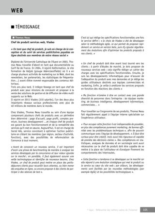 © Apec - Référentiel des métiers cadres de l’Internet 105 
WEB 
■ TÉMOIGNAGE 
■ Thomas Neau 
Chef de produit services web, Viadeo 
« En tant que chef de produit, je suis en charge de la con-ception 
et du suivi de services publicitaires payables en 
ligne destinés aux membres de notre réseau social » 
Diplômé de l’Université Catholique de l’Ouest en 2003, Tho-mas 
Neau travaille d’abord en tant que documentaliste au 
Carif Ile de France. En 2004, il rejoint Kelformation, le site 
formation de Keljob (groupe Adenclassifields) où il a en 
charge plusieurs activités de marketing sur le Web, dont les 
newsletters, les partenariats, les statistiques de fréquenta-tion…) 
avant d’être nommé responsable des contenus édi-toriaux. 
Trois ans plus tard, il intègre Kewego en tant que chef de 
produit avec pour missions de concevoir et proposer à la 
vente des solutions de gestion et de diffusion de vidéo multi 
supports sur le Web. 
Il rejoint en 2011 Viadeo (310 salariés), l’un des deux plus 
importants réseaux sociaux professionnels avec plus de 
40 millions de membres dans le monde. 
Chez Viadeo, Thomas Neau travaille au sein d’une équipe 
comprenant plusieurs chefs de produits avec un périmètre 
bien déterminé : page d’accueil, page profil, comptes pre-mium, 
business developpement …et chaque chef de produit 
est garant du bon fonctionnement et de la rentabilité des 
services qu’il met en oeuvre. Aujourd’hui, il est en charge de 
Social Ads, service consistant à optimiser l’action publici-taire 
en ciblant les membres (par région, secteur d’activité, 
fonction), avec des possibilités de reformulation de 
l’annonce à tout moment. 
« Avant de concevoir un nouveau service, il est important 
d’avoir une phase de benchmarking de manière à analyser les 
services développés par la concurrence et leur valeur ajoutée 
sur le marché ; en parallèle, il faut également assurer une 
veille technologique et identifier de nouveaux besoins. Chez 
Viadeo, un chef de produit peut mettre en place des petits-déjeuners 
clients pour recueillir leurs attentes, ou bien mener 
des enquêtes en ligne, ou encore proposer à des clients de par-ticiper 
à des séances de test ». 
C’est lui qui rédige les spécifications fonctionnelles une fois 
le service défini : « le choix de Viadeo a été de développer 
selon la méthodologie agile, ce qui permet de proposer rapi-dement 
un service en version beta, puis d’y ajouter régulière-ment 
des évolutions afin d’optimiser les produits proposés à 
nos clients. » 
« Un chef de produit doit être avant tout tourné vers les 
clients : à partir d’études de marché, je dois proposer de 
nouveaux services web : cela signifie rédiger un cahier des 
charges avec les spécifications fonctionnelles. Ensuite, je 
suis les développements informatiques pour m’assurer de 
l’adéquation du produit avec mes demandes et je rédige les 
guides utilisateurs destinés aux équipes commerciales et 
marketing. Enfin, je veille à améliorer les services proposés 
en fonction des réactions des clients » 
« Ma fonction m’amène à être en contact avec une grande 
diversité de personnes dans l’entreprise : les équipes marke-ting, 
de business intelligence, développement informatique, 
commerciales… » 
Pour travailler sur l’ergonomie de ses produits, Thomas Neau 
fait régulièrement appel à l’équipe interne spécialisée sur 
l’expérience utilisateur. 
« Pour occuper cette fonction il est indispensable de posséder, 
en plus des compétences purement marketing, de bonnes affi-nités 
avec les problématiques techniques », afin de pouvoir 
communiquer avec l’équipe de développement. « Il faut être 
curieux pour être créatif, mais aussi très rigoureux et capable 
de prendre des décisions claires ». Des compétences en sta-tistiques, 
analyses de données et en sociologie sont aussi 
nécessaires car le chef de produit doit être capable de se 
mettre à la place de l’utilisateur et d’analyser finement les 
comportements des internautes. 
« Cette fonction a tendance à se développer sur le marché car 
elle répond à une évolution stratégique qui met le produit ou 
le service au coeur du site web ; par ailleurs, les développe-ments 
sont facilités par les nouvelles méthodologies (par 
exemple Agile) et les possibilités technologiques ». 
 