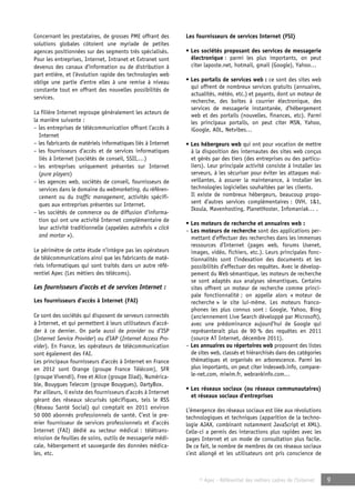 © Apec - Référentiel des métiers cadres de l’Internet 9 
Concernant les prestataires, de grosses PME offrant des 
solutions globales côtoient une myriade de petites 
agences positionnées sur des segments très spécialisés. 
Pour les entreprises, Internet, Intranet et Extranet sont 
devenus des canaux d’information ou de distribution à 
part entière, et l’évolution rapide des technologies web 
oblige une partie d’entre elles à une remise à niveau 
constante tout en offrant des nouvelles possibilités de 
services. 
La filière Internet regroupe généralement les acteurs de 
la manière suivante : 
– les entreprises de télécommunication offrant l’accès à 
Internet 
– les fabricants de matériels informatiques liés à Internet 
– les fournisseurs d’accès et de services informatiques 
liés à Internet (sociétés de conseil, SSII,…) 
– les entreprises uniquement présentes sur Internet 
(pure players) 
– les agences web, sociétés de conseil, fournisseurs de 
services dans le domaine du webmarketing, du référen-cement 
ou du traffic management, activités spécifi-ques 
aux entreprises présentes sur Internet. 
– les sociétés de commerce ou de diffusion d’informa-tion 
qui ont une activité Internet complémentaire de 
leur activité traditionnelle (appelées autrefois « click 
and mortar »). 
Le périmètre de cette étude n’intègre pas les opérateurs 
de télécommunications ainsi que les fabricants de maté-riels 
informatiques qui sont traités dans un autre réfé-rentiel 
Apec (Les métiers des télécoms). 
Les fournisseurs d’accès et de services Internet : 
Les fournisseurs d’accès à Internet (FAI) 
Ce sont des sociétés qui disposent de serveurs connectés 
à Internet, et qui permettent à leurs utilisateurs d’accé-der 
à ce dernier. On parle aussi de provider ou d’ISP 
(Internet Service Provider) ou d’IAP (Internet Access Pro-vider). 
En France, les opérateurs de télécommunication 
sont également des FAI. 
Les principaux fournisseurs d’accès à Internet en France 
en 2012 sont Orange (groupe France Télécom), SFR 
(groupe Vivendi), Free et Alice (groupe Iliad), Numérica-ble, 
Bouygues Telecom (groupe Bouygues), DartyBox. 
Par ailleurs, il existe des fournisseurs d’accès à Internet 
gérant des réseaux sécurisés spécifiques, tels le RSS 
(Réseau Santé Social) qui comptait en 2011 environ 
50 000 abonnés professionnels de santé. C’est le pre-mier 
fournisseur de services professionnels et d’accès 
Internet (FAI) dédié au secteur médical : télétrans-mission 
de feuilles de soins, outils de messagerie médi-cale, 
hébergement et sauvegarde des données médica-les, 
etc. 
Les fournisseurs de services Internet (FSI) 
• Les sociétés proposant des services de messagerie 
électronique : parmi les plus importants, on peut 
citer laposte.net, hotmail, gmail (Google), Yahoo… 
• Les portails de services web : ce sont des sites web 
qui offrent de nombreux services gratuits (annuaires, 
actualités, météo, etc.) et payants, dont un moteur de 
recherche, des boîtes à courrier électronique, des 
services de messagerie instantanée, d’hébergement 
web et des portails (nouvelles, finances, etc). Parmi 
les principaux portails, on peut citer MSN, Yahoo, 
iGoogle, AOL, Netvibes… 
• Les hébergeurs web qui ont pour vocation de mettre 
à la disposition des internautes des sites web conçus 
et gérés par des tiers (des entreprises ou des particu-liers). 
Leur principale activité consiste à installer les 
serveurs, à les sécuriser pour éviter les attaques mal-veillantes, 
à assurer la maintenance, à installer les 
technologies logicielles souhaitées par les clients. 
Il existe de nombreux hébergeurs, beaucoup propo-sent 
d’autres services complémentaires : OVH, 1&1, 
Ikoula, Mavenhosting, PlanetHoster, Infomaniak… . 
• Les moteurs de recherche et annuaires web : 
– Les moteurs de recherche sont des applications per-mettant 
d’effectuer des recherches dans les immenses 
ressources d’Internet (pages web, forums Usenet, 
images, vidéo, fichiers, etc.). Leurs principales fonc-tionnalités 
sont l’indexation des documents et les 
possibilités d’effectuer des requêtes. Avec le dévelop-pement 
du Web sémantique, les moteurs de recherche 
se sont adaptés aux analyses sémantiques. Certains 
sites offrent un moteur de recherche comme princi-pale 
fonctionnalité ; on appelle alors « moteur de 
recherche » le site lui-même. Les moteurs franco-phones 
les plus connus sont : Google, Yahoo, Bing 
(anciennement Live Search développé par Microsoft), 
avec une prédominance aujourd’hui de Google qui 
représenterait plus de 90 % des requêtes en 2011 
(source AT Internet, décembre 2011). 
– Les annuaires ou répertoires web proposent des listes 
de sites web, classés et hiérarchisés dans des catégories 
thématiques et organisés en arborescence. Parmi les 
plus importants, on peut citer indesweb.info, compare-le- 
net.com, miwim.fr, webrankinfo.com… 
• Les réseaux sociaux (ou réseaux communautaires) 
et réseaux sociaux d’entreprises 
L’émergence des réseaux sociaux est liée aux révolutions 
technologiques et techniques (apparition de la techno-logie 
AJAX, combinant notamment JavaScript et XML). 
Celle-ci a permis des interactions plus rapides avec les 
pages Internet et un mode de consultation plus facile. 
De ce fait, le nombre de membres de ces réseaux sociaux 
s’est allongé et les utilisateurs ont pris conscience de 
 