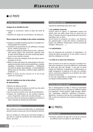 WEBMARKETER 
■ LE POSTE 
Activités principales 
Analyse de la clientèle du site : 
• Analyser la concurrence, mettre en place des outils de 
veille. 
• Identifier les usages des consommateurs, les tendances. 
Mise en place de la stratégie et des actions marketing 
• Intégrer la stratégie marketing web dans la stratégie mar-keting 
globale de l’entreprise. 
• Coordonner les partenariats du site (affiliation, échanges 
de lien, relations partenaires…). 
• Elaborer la stratégie de référencement du site : référence-ment 
naturel, payant, liens sponsorisés, publicité, achat 
de leads (terme désignant une piste commerciale débou-chant 
sur une intention d’achat)… 
• Mettre en ligne des catalogues et/ou des actions promo-tionnelles 
sur le site. 
• Mettre en oeuvre des actions de communication et des cam-pagnes 
de promotion online (encarts publicitaires, e-mailing, 
newsletters, e-advertorials et e-promotions. – e-fidélisation 
des clients du groupe, ligne éditoriale…) et éventuellement 
off-line autour du site (salons, conférence, flyers, publicité à 
la télévision…). 
• Mettre en oeuvre des jeux concours sur le site ou des 
actions de f-commerce. 
Suivi de l’audience du site et des actions 
de webmarketing 
• Élaborer les tableaux de bord. 
• Analyser la mesure de l’audience, du trafic avec des outils 
de web analyse et/ou de datamining. 
• Suivre les parcours clients et les taux de transformation. 
• Proposer des modifications du site (refonte d’arbores-cence, 
d’ergonomie, création de nouvelles rubriques, …). 
• Suivi des actions de community management de manière à 
mieux connaître les attentes des internautes. 
Activités éventuelles 
Dans certaines structures de petite taille, les webmarketers 
peuvent cumuler ce poste avec celui de webmaster éditorial. 
Dans les sociétés qui n’ont pas de community managers, il 
peut être en charge de l’animation des communautés, des 
forums, des chats… 
108 © Apec - Référentiel des métiers cadres de l’Internet 
Variabilité des activités 
L’activité du webmarketer peut varier selon : 
• Les conditions d’exercice 
Lorsqu’il exerce en agence, le webmarketer propose des 
actions dont une partie seront mises en oeuvre par son 
client. Il travaille souvent en équipe projet pour des actions 
spécifiques chez un client. 
Lors’u’il exerce en entreprise, son poste a une dimension 
plus opérationnelle : il peut être amené à coordonner les 
projets avec différents interlocuteurs internes (community 
managers, référenceurs, …) 
• La spécialisation 
Dans les entreprises de e-commerce le webmarketer a en 
charge des lignes de produit et se voit confier la mise en 
ligne des catalogues sur le web 
• La taille et la nature des entreprises 
Selon les besoins et la place du web dans la stratégie mar-keting 
des entreprises, la part des différentes composantes 
du poste peut être très variable : il sera plus ou moins 
orienté vers l’éditorial, le datamining, le référencement, le 
traffic management, la publicité sur le web, les e-mailings, 
voire le community management ou la rédaction des spéci-fications 
fonctionnelles. 
En tant que responsable du webmarketing, il peut piloter 
une équipe marketing dédiée au Web. 
Facteurs d’évolution du métier 
Avec le développement du Web, le métier de webmarketer 
est amené à évoluer et à se structurer en différents métiers 
plus spécialisés : chef de produit, traffic manager, référen-ceur, 
webanalyser, dataminer, spécialiste e-commerce… 
Néanmoins, ce poste en tant que tel se développe dans les 
PME ou dans les entreprises qui investissent depuis peu sur 
Internet. 
■ LE PROFIL 
Diplômes requis 
• Formation supérieure de type IEP ou école de commerce 
de préférence avec une option en web marketing 
 
