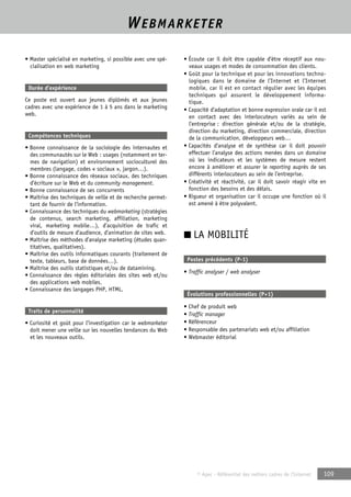 WEBMARKETER 
© Apec - Référentiel des métiers cadres de l’Internet 109 
• Master spécialisé en marketing, si possible avec une spé-cialisation 
en web marketing 
Durée d’expérience 
Ce poste est ouvert aux jeunes diplômés et aux jeunes 
cadres avec une expérience de 1 à 5 ans dans le marketing 
web. 
Compétences techniques 
• Bonne connaissance de la sociologie des internautes et 
des communautés sur le Web : usages (notamment en ter-mes 
de navigation) et environnement socioculturel des 
membres (langage, codes « sociaux », jargon…). 
• Bonne connaissance des réseaux sociaux, des techniques 
d’écriture sur le Web et du community management. 
• Bonne connaissance de ses concurrents 
• Maîtrise des techniques de veille et de recherche permet-tant 
de fournir de l’information. 
• Connaissance des techniques du webmarketing (stratégies 
de contenus, search marketing, affiliation, marketing 
viral, marketing mobile…), d’acquisition de trafic et 
d’outils de mesure d’audience, d’animation de sites web. 
• Maîtrise des méthodes d’analyse marketing (études quan-titatives, 
qualitatives). 
• Maîtrise des outils informatiques courants (traitement de 
texte, tableurs, base de données…). 
• Maîtrise des outils statistiques et/ou de datamining. 
• Connaissance des règles éditoriales des sites web et/ou 
des applications web mobiles. 
• Connaissance des langages PHP, HTML. 
Traits de personnalité 
• Curiosité et goût pour l’investigation car le webmarketer 
doit mener une veille sur les nouvelles tendances du Web 
et les nouveaux outils. 
• Écoute car il doit être capable d’être réceptif aux nou-veaux 
usages et modes de consommation des clients. 
• Goût pour la technique et pour les innovations techno-logiques 
dans le domaine de l’Internet et l’Internet 
mobile, car il est en contact régulier avec les équipes 
techniques qui assurent le développement informa-tique. 
• Capacité d’adaptation et bonne expression orale car il est 
en contact avec des interlocuteurs variés au sein de 
l’entreprise : direction générale et/ou de la stratégie, 
direction du marketing, direction commerciale, direction 
de la communication, développeurs web… 
• Capacités d’analyse et de synthèse car il doit pouvoir 
effectuer l’analyse des actions menées dans un domaine 
où les indicateurs et les systèmes de mesure restent 
encore à améliorer et assurer le reporting auprès de ses 
différents interlocuteurs au sein de l’entreprise. 
• Créativité et réactivité, car il doit savoir réagir vite en 
fonction des besoins et des délais. 
• Rigueur et organisation car il occupe une fonction où il 
est amené à être polyvalent. 
■ LA MOBILITÉ 
Postes précédents (P-1) 
• Traffic analyser / web analyser 
Évolutions professionnelles (P+1) 
• Chef de produit web 
• Traffic manager 
• Référenceur 
• Responsable des partenariats web et/ou affiliation 
• Webmaster éditorial 
 