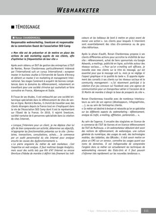 WEBMARKETER 
© Apec - Référentiel des métiers cadres de l’Internet 111 
■ TÉMOIGNAGE 
■ Ronan CHARDONNEAU, 
Responsable webmarketing, Inextcom et responsable 
de la commission Ouest de l’association SEO Camp 
« Mon rôle est de préconiser et de mettre en place des 
actions de web marketing auprès de nos clients, afin 
d’optimiser la fréquentation de leur site » 
Après avoir obtenu un DUT de gestion des entreprises à l’IUT 
de Nantes, Ronan Chardonneau particulièrement intéressé 
par l’international suit un cursus International : european 
master in business studies à l’Université de Savoie d’Annecy 
et obtient un master 2 en marketing et management inter-national. 
Ses stages l’amènent à acquérir de bonnes compé-tences 
dans le domaine du référencement, notamment en 
travaillant pour une société chinoise qui souhaitait se faire 
connaitre en France, Allemagne et Italie. 
À l’issue de ses études, il est embauché par une société bri-tannique 
spécialisée dans le référencement de sites de ven-tes 
en ligne. Rentré à Nantes, il choisit de travailler avec des 
clients étrangers depuis la France tout en s’impliquant dans 
la vie de l’Association SEO Camp dont il est le représentant 
sur l’Ouest de la France. En 2010, il rejoint Inextcom, 
société nantaise de 6 personnes spécialisée dans la création 
de sites Internet. 
« Lorsque j’interviens pour un client, je me déplace chez lui 
afin de bien comprendre son activité, déterminer ses objectifs, 
m’approprier les fonctionnalités présentes sur le site : formu-laires, 
transactions, consultations, achats… Je commence 
par un audit personnalisé du site Internet pour analyser 
ensuite les causes des dysfonctionnements ». 
« La pierre angulaire du métier de web marketeur, c’est 
l’expertise en web analyse. Il faut maîtriser Google Analytics, 
mais aussi des outils tels que Xiti d’AT Internet ou encore 
Omniture d’Adobe de manière à définir très finement les indi-cateurs 
et les tableaux de bord à mettre en place avant de 
mener une action ». Les clients pour lesquels il intervient 
sont essentiellement des sites d’e-commerce ou de gros 
sites éditoriaux. 
Après la phase d’audit, Ronan Chardonneau propose à ses 
clients différentes actions pour accroitre la visibilité de leur 
site : référencement, achat de liens sponsorisés via Google 
Adwards, e-mailings, publicité en ligne, activités autour des 
réseaux sociaux… « Pour qu’un e-mailing soit efficace, je 
travaille avec mes clients sur le titre du message, qui est 
essentiel pour que le message soit lu, mais je ne néglige ni 
l’aspect graphique ni la qualité du texte ». Il apporte égale-ment 
des conseils à ses clients sur les réseaux sociaux et le 
community management : « j’ai récemment participé à la 
création d’un jeu concours sur Facebook avec une agence de 
communication pour un transporteur aérien à l’occasion de la 
St Martin de manière à élargir la base de prospects du site ». 
Ronan Chardonneau travaille avec de nombreux interlocu-teurs 
au sein de son agence (développeurs, infographistes, 
…), ou au sein de l’entreprise cliente. 
« Ce métier est destiné à évoluer et nécessite qu’on se spécialise 
sur les différents aspects du webmarketing : référencement, 
analyse du trafic, e-mailing, affiliation, partenariats… ». 
Au sein de l’agence, il encadre des stagiaires en licence de 
e-commerce de l’IUT de Vannes et en licence référencement 
de l’IUT de Mulhouse. « Un webmarketeur débutant doit avoir 
des notions de référencement, de webanalyse, une culture 
générale du numérique, des usages du web, des technologies 
mobiles, des tablettes, des QRcodes ; il doit savoir mettre en 
place un CMS sur un serveur, connaître les usages quant aux 
noms de domaines. Il est indispensable de comprendre 
l’anglais dans ce métier car actuellement les techniques de 
webmarketing viennent des Etats-Unis et il faut pouvoir 
s’informer très rapidement sur les nouvelles tendances ». 
 