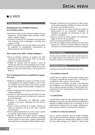 SOCIAL MEDIA 
■ LE POSTE 
Activités principales 
Développement d’une stratégie d’influence 
sur les réseaux sociaux 
• Identifier les acteurs les plus influents du Web et les lieux 
d’expression. incontournables blogs, Facebook, Twitter, 
Viadeo, LinkedIn, Google+… 
• Participer à la réflexion sur la stratégie de communication 
d’une entreprise visant à développer la notoriété d’une 
marque sur le Net. 
• Définir la stratégie sur les noms de domaine (pour éviter 
les problèmes de namesquatting (cybersquatting ou 
détournement des noms de domaine). 
Mise en place d’une veille « marque employeur » 
• Suivre les dernières tendances et organiser une veille 
structurée en testant les nouveaux outils, les nouveaux 
usages, les nouvelles applications. 
• Proposer de nouveaux outils de manière à suivre de 
manière plus efficace la marque employeur de sa société. 
• Observer la concurrence et surveiller l’image de la marque. 
• Mettre en place une veille active sur les évolutions du 
Web 2.0. 
Suivi et développement de la notoriété de la marque 
sur le web 
• Optimiser la visibilité de la marque sur Internet à travers 
le développement de la présence digitale : choix et créa-tion 
d’espaces, de communautés et de contenus associés 
tels que blogs, réseaux sociaux (Linkedin, Facebook, Twit-ter)… 
• Suivre la e-réputation de la marque sur les réseaux sociaux 
(marque employeur). 
• Concevoir un social media planning afin d’avoir une prise 
de parole coordonnée avec les actions de la communica-tion 
institutionnelle. 
• Optimiser le référencement par différentes actions 
(« pousser » du contenu, développer des liens externes, 
backlinks…). 
• Assurer la prise de parole de la marque, véhiculer les 
valeurs de l’entreprise, afin de la faire mieux connaître 
aux internautes. 
• Créer et publier régulièrement du contenu à valeur ajoutée 
sur les blogs, sites et espaces communautaires. 
• Identifier et fidéliser les leaders d’opinion (bloggeurs 
influents) pouvant servir de relais notamment en invitant 
d’autres experts sur leurs blogs, partager régulièrement 
leurs publications sur Facebook, Twitter, Viadeo et autres. 
114 © Apec - Référentiel des métiers cadres de l’Internet 
• Manager l’animation des communautés sur le Web : propo-ser 
des actions destinées à fidéliser les clients et les sala-riés 
autour d’une identité commune. 
• Assurer la cohérence des actions menées par rapport au 
positionnement et aux orientations stratégiques de 
l’entreprise et participer aux événements et salons de 
manière à « réseauter ». 
• Assurer la mesure des actions (générer des statistiques, 
tagger les fans afin de les qualifier). 
• Faire le reporting (quantitatif et qualitatif). 
• Surveiller et protéger la marque employeur par des actions 
réactives (ex : réponses aux propos litigieux en lien avec 
la direction de la communication et la direction juridique). 
Activités éventuelles 
Il peut cumuler la fonction avec celle de community mana-ger, 
traffic analyser et/ou référenceur dans les petites ou 
moyennes structures et notamment en agence. 
Variabilité des activités 
L’activité du social media manager peut varier selon : 
• Les conditions d’exercice 
Lorsqu’il exerce en agence, le social media manager assure 
et mesure la notoriété des marques dont il a la charge sur 
les différents médias sociaux, forums et blogs. 
Lors’u’il exerce en entreprise, son poste a une dimension 
plus stratégique et sa personnalité joue un rôle important 
dans l’image que véhicule sa marque ; il peut encadrer fonc-tionnellement 
et/ou hiérarchiquement une équipe de com-munity 
manager. 
• La spécialisation 
Le social media manager peut être spécialisé par type de pro-blématique. 
Auquel cas, son rôle consistera principalement à 
déployer la stratégie d’influence de son entreprise ou de sa 
marque dans le domaine qu’il a en charge : marketing pro-duit, 
ressources humaines, communication (marketcom). 
• La taille et la nature des entreprises 
Dans les grandes entreprises, dans les sociétés travaillant 
dans le secteur de l’économie numérique ou dans les sociétés 
cherchant à asseoir leur notoriété grâce au Web 2.0, le poste 
de social media manager est en général un poste à part 
 