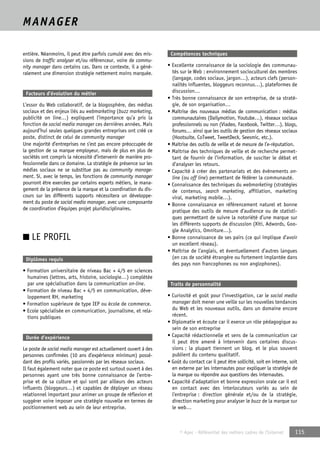 © Apec - Référentiel des métiers cadres de l’Internet 115 
MANAGER 
entière. Néanmoins, il peut être parfois cumulé avec des mis-sions 
de traffic analyser et/ou référenceur, voire de commu-nity 
manager dans certains cas. Dans ce contexte, il a géné-ralement 
une dimension stratégie nettement moins marquée. 
Facteurs d’évolution du métier 
L’essor du Web collaboratif, de la blogosphère, des médias 
sociaux et des enjeux liés au webmarketing (buzz marketing, 
publicité on line…) expliquent l’importance qu’a pris la 
fonction de social media manager ces dernières années. Mais 
aujourd’hui seules quelques grandes entreprises ont créé ce 
poste, distinct de celui de community manager 
Une majorité d’entreprises ne s’est pas encore préoccupée de 
la gestion de sa marque employeur, mais de plus en plus de 
sociétés ont compris la nécessité d’intervenir de manière pro-fessionnelle 
dans ce domaine. La stratégie de présence sur les 
médias sociaux ne se substitue pas au community manage-ment. 
Si, avec le temps, les fonctions de community manager 
pourront être exercées par certains experts métiers, le mana-gement 
de la présence de la marque et la coordination du dis-cours 
sur les différents supports nécessitera un développe-ment 
du poste de social media manager, avec une composante 
de coordination d’équipes projet pluridisciplinaires. 
■ LE PROFIL 
Diplômes requis 
• Formation universitaire de niveau Bac + 4/5 en sciences 
humaines (lettres, arts, histoire, sociologie…) complétée 
par une spécialisation dans la communication on-line. 
• Formation de niveau Bac + 4/5 en communication, déve-loppement 
RH, marketing 
• Formation supérieure de type IEP ou école de commerce. 
• Ecole spécialisée en communication, journalisme, et rela-tions 
publiques 
Durée d’expérience 
Le poste de social media manager est actuellement ouvert à des 
personnes confirmées (10 ans d’expérience minimum) possé-dant 
des profils variés, passionnés par les réseaux sociaux. 
Il faut également noter que ce poste est surtout ouvert à des 
personnes ayant une très bonne connaissance de l’entre-prise 
et de sa culture et qui sont par ailleurs des acteurs 
influents (bloggeurs…) et capables de déployer un réseau 
relationnel important pour animer un groupe de réflexion et 
suggérer voire imposer une stratégie nouvelle en termes de 
positionnement web au sein de leur entreprise. 
Compétences techniques 
• Excellente connaissance de la sociologie des communau-tés 
sur le Web : environnement socioculturel des membres 
(langage, codes sociaux, jargon…), acteurs clefs (person-nalités 
influentes, bloggeurs reconnus…), plateformes de 
discussion… 
• Très bonne connaissance de son entreprise, de sa straté-gie, 
de son organisation… 
• Maîtrise des nouveaux médias de communication : médias 
communautaires (Dailymotion, Youtube…), réseaux sociaux 
professionnels ou non (Viadeo, Facebook, Twitter…), blogs, 
forums… ainsi que les outils de gestion des réseaux sociaux 
(Hootsuite, CoTweet, TweetDeck, Seesmic, etc.). 
• Maîtrise des outils de veille et de mesure de l’e-réputation. 
• Maîtrise des techniques de veille et de recherche permet-tant 
de fournir de l’information, de susciter le débat et 
d’analyser les retours. 
• Capacité à créer des partenariats et des évènements on-line 
(ou off line) permettant de fédérer la communauté. 
• Connaissance des techniques du webmarketing (stratégies 
de contenus, search marketing, affiliation, marketing 
viral, marketing mobile…). 
• Bonne connaissance en référencement naturel et bonne 
pratique des outils de mesure d’audience ou de statisti-ques 
permettant de suivre la notoriété d’une marque sur 
les différents supports de discussion (Xiti, Adwords, Goo-gle 
Analytics, Omniture…). 
• Bonne connaissance de ses pairs (ce qui implique d’avoir 
un excellent réseau). 
• Maîtrise de l’anglais, et éventuellement d’autres langues 
(en cas de société étrangère ou fortement implantée dans 
des pays non francophones ou non anglophones). 
Traits de personnalité 
• Curiosité et goût pour l’investigation, car le social media 
manager doit mener une veille sur les nouvelles tendances 
du Web et les nouveaux outils, dans un domaine encore 
récent. 
• Diplomatie et écoute car il exerce un rôle pédagogique au 
sein de son entreprise 
• Capacité rédactionnelle et sens de la communication car 
il peut être amené à intervenir dans certaines discus-sions 
; la plupart tiennent un blog, et le plus souvent 
publient du contenu qualitatif. 
• Goût du contact car il peut être sollicité, soit en interne, soit 
en externe par les internautes pour expliquer la stratégie de 
la marque ou répondre aux questions des internautes. 
• Capacité d’adaptation et bonne expression orale car il est 
en contact avec des interlocuteurs variés au sein de 
l’entreprise : direction générale et/ou de la stratégie, 
direction marketing pour analyser le buzz de la marque sur 
le web… 
 