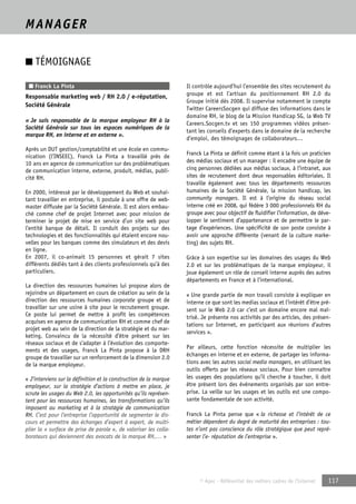 © Apec - Référentiel des métiers cadres de l’Internet 117 
MANAGER 
■ TÉMOIGNAGE 
■ Franck La Pinta 
Responsable marketing web / RH 2.0 / e-réputation, 
Société Générale 
« Je suis responsable de la marque employeur RH à la 
Société Générale sur tous les espaces numériques de la 
marque RH, en interne et en externe ». 
Après un DUT gestion/comptabilité et une école en commu-nication 
(l’INSEEC), Franck La Pinta a travaillé près de 
10 ans en agence de communication sur des problématiques 
de communication interne, externe, produit, médias, publi-cité 
RH. 
En 2000, intéressé par le développement du Web et souhai-tant 
travailler en entreprise, il postule à une offre de web-master 
diffusée par la Société Générale. Il est alors embau-ché 
comme chef de projet Internet avec pour mission de 
terminer le projet de mise en service d’un site web pour 
l’entité banque de détail. Il conduit des projets sur des 
technologies et des fonctionnalités qui étaient encore nou-velles 
pour les banques comme des simulateurs et des devis 
en ligne. 
En 2007, il co-animait 15 personnes et gérait 7 sites 
différents dédiés tant à des clients professionnels qu’à des 
particuliers. 
La direction des ressources humaines lui propose alors de 
rejoindre un département en cours de création au sein de la 
direction des ressources humaines corporate groupe et de 
travailler sur une usine à site pour le recrutement groupe. 
Ce poste lui permet de mettre à profit les compétences 
acquises en agence de communication RH et comme chef de 
projet web au sein de la direction de la stratégie et du mar-keting. 
Convaincu de la nécessité d’être présent sur les 
réseaux sociaux et de s’adapter à l’évolution des comporte-ments 
et des usages, Franck La Pinta propose à la DRH 
groupe de travailler sur un renforcement de la dimension 2.0 
de la marque employeur. 
« J’interviens sur la définition et la construction de la marque 
employeur, sur la stratégie d’actions à mettre en place, je 
scrute les usages du Web 2.0, les opportunités qu’ils représen-tent 
pour les ressources humaines, les transformations qu’ils 
imposent au marketing et à la stratégie de communication 
RH. C’est pour l’entreprise l’opportunité de segmenter le dis-cours 
et permettre des échanges d’expert à expert, de multi-plier 
la « surface de prise de parole », de valoriser les colla-borateurs 
qui deviennent des avocats de la marque RH,… » 
Il contrôle aujourd’hui l’ensemble des sites recrutement du 
groupe et est l’artisan du positionnement RH 2.0 du 
Groupe initié dès 2008. Il supervise notamment le compte 
Twitter CareersSocgen qui diffuse des informations dans le 
domaine RH, le blog de la Mission Handicap SG, la Web TV 
Careers.Socgen.tv et ses 150 programmes vidéos présen-tant 
les conseils d’experts dans le domaine de la recherche 
d’emploi, des témoignages de collaborateurs… 
Franck La Pinta se définit comme étant à la fois un praticien 
des médias sociaux et un manager : il encadre une équipe de 
cinq personnes dédiées aux médias sociaux, à l’intranet, aux 
sites de recrutement dont deux responsables éditoriales. Il 
travaille également avec tous les départements ressources 
humaines de la Société Générale, la mission handicap, les 
community managers. Il est à l’origine du réseau social 
interne créé en 2008, qui fédère 3 000 professionnels RH du 
groupe avec pour objectif de fluidifier l’information, de déve-lopper 
le sentiment d’appartenance et de permettre le par-tage 
d’expériences. Une spécificité de son poste consiste à 
avoir une approche différente (venant de la culture marke-ting) 
des sujets RH. 
Grâce à son expertise sur les domaines des usages du Web 
2.0 et sur les problématiques de la marque employeur, il 
joue également un rôle de conseil interne auprès des autres 
départements en France et à l’international. 
« Une grande partie de mon travail consiste à expliquer en 
interne ce que sont les medias sociaux et l’intérêt d’être pré-sent 
sur le Web 2.0 car c’est un domaine encore mal maî-trisé. 
Je présente nos activités par des articles, des présen-tations 
sur Internet, en participant aux réunions d’autres 
services ». 
Par ailleurs, cette fonction nécessite de multiplier les 
échanges en interne et en externe, de partager les informa-tions 
avec les autres social media managers, en utilisant les 
outils offerts par les réseaux sociaux. Pour bien connaître 
les usages des populations qu’il cherche à toucher, il doit 
être présent lors des événements organisés par son entre-prise. 
La veille sur les usages et les outils est une compo-sante 
fondamentale de son activité. 
Franck La Pinta pense que « la richesse et l’intérêt de ce 
métier dépendent du degré de maturité des entreprises : tou-tes 
n’ont pas conscience du rôle stratégique que peut repré-senter 
l’e- réputation de l’entreprise ». 
 