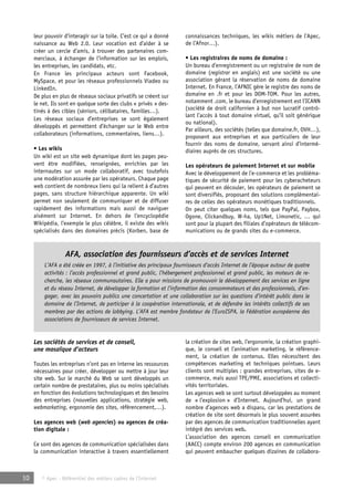 leur pouvoir d’interagir sur la toile. C’est ce qui a donné 
naissance au Web 2.0. Leur vocation est d’aider à se 
créer un cercle d’amis, à trouver des partenaires com-merciaux, 
à échanger de l’information sur les emplois, 
les entreprises, les candidats, etc. 
En France les principaux acteurs sont Facebook, 
MySpace, et pour les réseaux professionnels Viadeo ou 
LinkedIn. 
De plus en plus de réseaux sociaux privatifs se créent sur 
le net. Ils sont en quelque sorte des clubs « privés » des-tinés 
à des cibles (séniors, célibataires, familles…). 
Les réseaux sociaux d’entreprises se sont également 
développés et permettent d’échanger sur le Web entre 
collaborateurs (informations, commentaires, liens…). 
• Les wikis 
Un wiki est un site web dynamique dont les pages peu-vent 
être modifiées, renseignées, enrichies par les 
internautes sur un mode collaboratif, avec toutefois 
une modération assurée par les opérateurs. Chaque page 
web contient de nombreux liens qui la relient à d’autres 
pages, sans structure hiérarchique apparente. Un wiki 
permet non seulement de communiquer et de diffuser 
rapidement des informations mais aussi de naviguer 
aisément sur Internet. En dehors de l’encyclopédie 
Wikipédia, l’exemple le plus célèbre, il existe des wikis 
spécialisés dans des domaines précis (Korben, base de 
AFA, association des fournisseurs d’accès et de services Internet 
L’AFA a été créée en 1997, à l’initiative des principaux fournisseurs d’accès Internet de l’époque autour de quatre 
activités : l’accès professionnel et grand public, l’hébergement professionnel et grand public, les moteurs de re-cherche, 
les réseaux communautaires. Elle a pour missions de promouvoir le développement des services en ligne 
et du réseau Internet, de développer la formation et l’information des consommateurs et des professionnels, d’en-gager, 
avec les pouvoirs publics une concertation et une collaboration sur les questions d’intérêt public dans le 
domaine de l’Internet, de participer à la coopération internationale, et de défendre les intérêts collectifs de ses 
membres par des actions de lobbying. L’AFA est membre fondateur de l’EuroISPA, la Fédération européenne des 
associations de fournisseurs de services Internet. 
10 © Apec - Référentiel des métiers cadres de l’Internet 
connaissances techniques, les wikis métiers de l’Apec, 
de l’Afnor…). 
• Les registraires de noms de domaine : 
Un bureau d’enregistrement ou un registraire de nom de 
domaine (registrar en anglais) est une société ou une 
association gérant la réservation de noms de domaine 
Internet. En France, l’AFNIC gère le registre des noms de 
domaine en .fr et pour les DOM-TOM. Pour les autres, 
notamment .com, le bureau d’enregistrement est l’ICANN 
(société de droit californien à but non lucratif contrô-lant 
l’accès à tout domaine virtuel, qu’il soit générique 
ou national). 
Par ailleurs, des sociétés (telles que domaine.fr, OVH…), 
proposent aux entreprises et aux particuliers de leur 
fournir des noms de domaine, servant ainsi d’intermé-diaires 
auprès de ces structures. 
Les opérateurs de paiement Internet et sur mobile 
Avec le développement de l’e-commerce et les probléma-tiques 
de sécurité de paiement pour les cyberacheteurs 
qui peuvent en découler, les opérateurs de paiement se 
sont diversifiés, proposant des solutions complémentai-res 
de celles des opérateurs monétiques traditionnels. 
On peut citer quelques noms, tels que PayPal, Paybox, 
Ogone, Clickandbuy, W-ha, Up1Net, Limonetic, … qui 
sont pour la plupart des filiales d’opérateurs de télécom-munications 
ou de grands sites du e-commerce. 
Les sociétés de services et de conseil, 
une mosaïque d’acteurs 
Toutes les entreprises n’ont pas en interne les ressources 
nécessaires pour créer, développer ou mettre à jour leur 
site web. Sur le marché du Web se sont développés un 
certain nombre de prestataires, plus ou moins spécialisés 
en fonction des évolutions technologiques et des besoins 
des entreprises (nouvelles applications, stratégie web, 
webmarketing, ergonomie des sites, référencement,…). 
Les agences web (web agencies) ou agences de créa-tion 
digitale : 
Ce sont des agences de communication spécialisées dans 
la communication interactive à travers essentiellement 
la création de sites web, l’ergonomie, la création graphi-que, 
le conseil et l’animation marketing, le référence-ment, 
la création de contenus. Elles nécessitent des 
compétences marketing et techniques pointues. Leurs 
clients sont multiples : grandes entreprises, sites de e-commerce, 
mais aussi TPE/PME, associations et collecti-vités 
territoriales. 
Les agences web se sont surtout développées au moment 
de « l’explosion » d’Internet. Aujourd’hui, un grand 
nombre d’agences web a disparu, car les prestations de 
création de site sont désormais le plus souvent assurées 
par des agences de communication traditionnelles ayant 
intégré des services web. 
L’association des agences conseil en communication 
(AACC) compte environ 200 agences en communication 
qui peuvent embaucher quelques dizaines de collabora- 
 