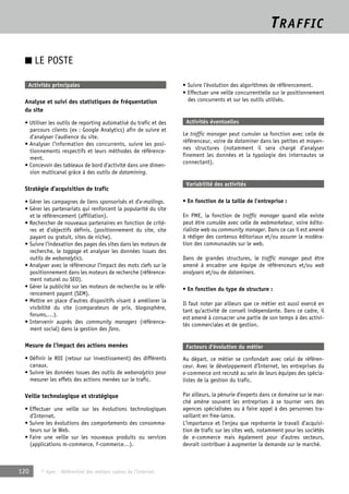 TRAFFIC 
■ LE POSTE 
Activités principales 
Analyse et suivi des statistiques de fréquentation 
du site 
• Utiliser les outils de reporting automatisé du trafic et des 
parcours clients (ex : Google Analytics) afin de suivre et 
d’analyser l’audience du site. 
• Analyser l’information des concurrents, suivre les posi-tionnements 
respectifs et leurs méthodes de référence-ment. 
• Concevoir des tableaux de bord d’activité dans une dimen-sion 
multicanal grâce à des outils de datamining. 
Stratégie d’acquisition de trafic 
• Gérer les campagnes de liens sponsorisés et d’e-mailings. 
• Gérer les partenariats qui renforcent la popularité du site 
et le référencement (affiliation). 
• Rechercher de nouveaux partenaires en fonction de critè-res 
et d’objectifs définis. (positionnement du site, site 
payant ou gratuit, sites de niche). 
• Suivre l’indexation des pages des sites dans les moteurs de 
recherche, le taggage et analyser les données issues des 
outils de webanalytics. 
• Analyser avec le référenceur l’impact des mots clefs sur le 
positionnement dans les moteurs de recherche (référence-ment 
naturel ou SEO). 
• Gérer la publicité sur les moteurs de recherche ou le réfé-rencement 
payant (SEM). 
• Mettre en place d’autres dispositifs visant à améliorer la 
visibilité du site (comparateurs de prix, blogosphère, 
forums,…). 
• Intervenir auprès des community managers (référence-ment 
social) dans la gestion des fans. 
Mesure de l’impact des actions menées 
• Définir le ROI (retour sur investissement) des différents 
canaux. 
• Suivre les données issues des outils de webanalytics pour 
mesurer les effets des actions menées sur le trafic. 
Veille technologique et stratégique 
• Effectuer une veille sur les évolutions technologiques 
d’Internet. 
• Suivre les évolutions des comportements des consomma-teurs 
sur le Web. 
• Faire une veille sur les nouveaux produits ou services 
(applications m-commerce, f-commerce…). 
120 © Apec - Référentiel des métiers cadres de l’Internet 
• Suivre l’évolution des algorithmes de référencement. 
• Effectuer une veille concurrentielle sur le positionnement 
des concurrents et sur les outils utilisés. 
Activités éventuelles 
Le traffic manager peut cumuler sa fonction avec celle de 
référenceur, voire de dataminer dans les petites et moyen-nes 
structures (notamment il sera chargé d’analyser 
finement les données et la typologie des internautes se 
connectant). 
Variabilité des activités 
• En fonction de la taille de l’entreprise : 
En PME, la fonction de traffic manager quand elle existe 
peut être cumulée avec celle de webmarketeur, voire édito-rialiste 
web ou community manager. Dans ce cas il est amené 
à rédiger des contenus éditoriaux et/ou assurer la modéra-tion 
des communautés sur le web. 
Dans de grandes structures, le traffic manager peut être 
amené à encadrer une équipe de référenceurs et/ou web 
analysers et/ou de dataminers. 
• En fonction du type de structure : 
Il faut noter par ailleurs que ce métier est aussi exercé en 
tant qu’activité de conseil indépendante. Dans ce cadre, il 
est amené à consacrer une partie de son temps à des activi-tés 
commerciales et de gestion. 
Facteurs d’évolution du métier 
Au départ, ce métier se confondait avec celui de référen-ceur. 
Avec le développement d’Internet, les entreprises du 
e-commerce ont recruté au sein de leurs équipes des spécia-listes 
de la gestion du trafic. 
Par ailleurs, la pénurie d’experts dans ce domaine sur le mar-ché 
amène souvent les entreprises à se tourner vers des 
agences spécialisées ou à faire appel à des personnes tra-vaillant 
en free-lance. 
L’importance et l’enjeu que représente le travail d’acquisi-tion 
de trafic sur les sites web, notamment pour les sociétés 
de e-commerce mais également pour d’autres secteurs, 
devrait contribuer à augmenter la demande sur le marché. 
 