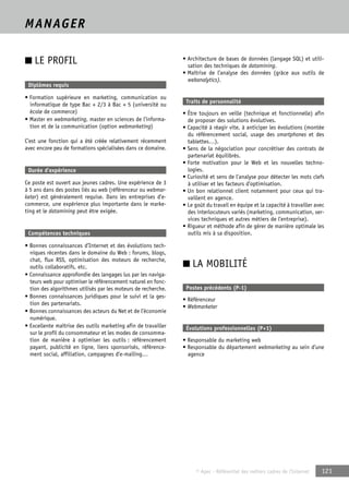 © Apec - Référentiel des métiers cadres de l’Internet 121 
MANAGER 
■ LE PROFIL 
Diplômes requis 
• Formation supérieure en marketing, communication ou 
informatique de type Bac + 2/3 à Bac + 5 (université ou 
école de commerce) 
• Master en webmarketing, master en sciences de l’informa-tion 
et de la communication (option webmarketing) 
C’est une fonction qui a été créée relativement récemment 
avec encore peu de formations spécialisées dans ce domaine. 
Durée d’expérience 
Ce poste est ouvert aux jeunes cadres. Une expérience de 3 
à 5 ans dans des postes liés au web (référenceur ou webmar-keter) 
est généralement requise. Dans les entreprises d’e-commerce, 
une expérience plus importante dans le marke-ting 
et le datamining peut être exigée. 
Compétences techniques 
• Bonnes connaissances d’Internet et des évolutions tech-niques 
récentes dans le domaine du Web : forums, blogs, 
chat, flux RSS, optimisation des moteurs de recherche, 
outils collaboratifs, etc. 
• Connaissance approfondie des langages lus par les naviga-teurs 
web pour optimiser le référencement naturel en fonc-tion 
des algorithmes utilisés par les moteurs de recherche. 
• Bonnes connaissances juridiques pour le suivi et la ges-tion 
des partenariats. 
• Bonnes connaissances des acteurs du Net et de l’économie 
numérique. 
• Excellente maîtrise des outils marketing afin de travailler 
sur le profil du consommateur et les modes de consomma-tion 
de manière à optimiser les outils : référencement 
payant, publicité en ligne, liens sponsorisés, référence-ment 
social, affiliation, campagnes d’e-mailing… 
• Architecture de bases de données (langage SQL) et utili-sation 
des techniques de datamining. 
• Maîtrise de l’analyse des données (grâce aux outils de 
webanalytics). 
Traits de personnalité 
• Être toujours en veille (technique et fonctionnelle) afin 
de proposer des solutions évolutives. 
• Capacité à réagir vite, à anticiper les évolutions (montée 
du référencement social, usage des smartphones et des 
tablettes…). 
• Sens de la négociation pour concrétiser des contrats de 
partenariat équilibrés. 
• Forte motivation pour le Web et les nouvelles techno-logies. 
• Curiosité et sens de l’analyse pour détecter les mots clefs 
à utiliser et les facteurs d’optimisation. 
• Un bon relationnel client notamment pour ceux qui tra-vaillent 
en agence. 
• Le goût du travail en équipe et la capacité à travailler avec 
des interlocuteurs variés (marketing, communication, ser-vices 
techniques et autres métiers de l’entreprise). 
• Rigueur et méthode afin de gérer de manière optimale les 
outils mis à sa disposition. 
■ LA MOBILITÉ 
Postes précédents (P-1) 
• Référenceur 
• Webmarketer 
Évolutions professionnelles (P+1) 
• Responsable du marketing web 
• Responsable du département webmarketing au sein d’une 
agence 
 