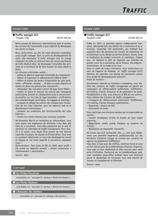 TRAFFIC 
Exemple d’offre 
■ Traffic manager H/F 
Trappes (78) 40/45 k€/an 
Notre groupe de dimension internationale dans le secteur 
des services de l’automobile a pour objectif de développer 
ses ventes en ligne. 
Nous recherchons, au sein de notre direction marketing, 
un(e) traffic manager. Dans le cadre du développement de 
notre site marchand, le trafic manager sera en charge 
d’acquérir du trafic en utilisant tous les canaux pertinents 
de trafic BtoB et BtoC, de développer l’ensemble des acti-vités 
de e-commerce et de faire évoluer les sites (BtoB et 
BtoC). 
Les missions principales seront : 
– mettre en place et superviser l’ensemble du e-commerce ; 
– définir et superviser le référencement (SEO et SEM) ; 
– définir et piloter les leviers d’acquisition les plus perti-nents 
: affiliation, display…, et dans ce cadre négocier et 
mettre en place les partenariats nécessaires ; 
– développer des nouveaux canaux de type Social Média ; 
– mettre en place et mesurer les retours des campagnes 
publicitaires (travail en collaboration avec le service com-munication 
sur les créa de type bannières ; vérifications 
des caractéristiques techniques, du taggage et tracking) ; 
– proposer et rédiger les cahiers des charges pour l’évolu-tion 
de nos sites Internet, pour les agences web et le 
département informatique ; 
– proposer les évolutions des fonctionnalités des sites 
Internet ; 
– former les clients internes aux nouveaux produits. 
De formation Bac+5 en marketing ou informatique, vous 
avez acquis une expérience de minimum 3 ans dans des 
sites de e-commerce. Vous êtes passionné par le web et 
maitrisez les méthodes de traffic management. Pour réus-sir 
à ce poste, vous devez faire preuve de très bonnes 
capacités d’analyse, de rigueur et d’implication. Vous avez 
un excellent relationnel, un sens très développé du travail 
en équipe et une forte capacité à convaincre, rejoignez 
nous ! 
Rémunération : fixe entre 40 K€ et 45K€ selon profil + 
5% prime sur objectifs annuels + tickets restaurants + 
intéressement + participation. 
Source : Apec 
À voir aussi 
■ Les Fiches Fonctions 
consultables sur : www.apec.fr, rubrique « Marché de l’emploi » 
■ Les Fiches Secteurs 
consultables sur : www.apec.fr, rubrique « Marché de l’emploi » 
■ L’Annuaire des métiers 
consultable sur : www.apec.fr, rubrique « Ma carrière » 
122 © Apec - Référentiel des métiers cadres de l’Internet 
Exemple d’offre 
■ Traffic manager H/F 
Roubaix (59) 25/60 k€/an 
Créée en 1997, la première agence indépendante fran-çaise, 
spécialisée dans les métiers du e-commerce et du e-business, 
rassemble 140 passionnés, qui mettent leur 
expertise dans les domaines du conseil, du marketing, de 
la technique ou du design au service de leurs clients, pour 
la réalisation de projets innovants et ambitieux. Chaque 
jour, ils relèvent le défi de répondre aux attentes de 
grands noms du e-commerce, de la finance, des télécom-munications, 
de la mode et du luxe. 
Dans le cadre de notre croissance, nous recherchons au 
sein de l’agence de Roubaix, un Traffic manager (H/F) 
désireux de rejoindre une équipe de passionnés autour 
d’un projet de développement motivant. 
Poste et missions : 
Directement rattaché au directeur e-marketing, vous réa-lisez 
des missions de traffic management en gérant les 
campagnes de référencement publicitaire, d’affiliation, 
d’e-mailing, d’achat d’espaces et de génération de leads. 
Parallèlement à cela, vous mesurez le ROI de vos actions. 
Vous réalisez des missions de traffic management : 
– Campagne de référencement publicitaire, d’affiliation, 
d’e-mailing, d’achat d’espaces publicitaires, 
– Reporting / mesure du ROI, 
– Génération de leads. 
Vous participez aux missions menées par le responsable du 
service : 
– Conseil stratégique on-line et études de type media 
planning, 
– Négociation media (achat d’espace ou location de 
fichier), 
– Réalisation de dispositifs interactifs. 
De niveau bac+3/5 (université, ESC…), vous avez idéale-ment 
une première expérience professionnelle sur des 
fonctions similaires (stages et contrat pro compris) en 
agence ou plateforme d’affiliation. 
Vous êtes à l’aise avec les chiffres, maîtrisez Excel et avez 
un fort attrait pour les problématiques Internet. Organisé, 
vous avez un bon relationnel et êtes reconnu pour votre 
prise d’initiative. Passionné par les problématiques web, 
vous souhaitez aujourd’hui évoluer dans une structure 
jeune et dynamique où l’occasion vous sera donnée de 
monter en compétences et d’évoluer. 
Source : Apec 
 