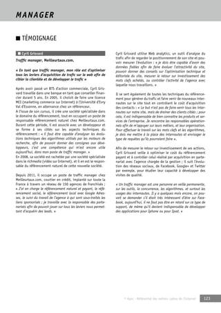 © Apec - Référentiel des métiers cadres de l’Internet 123 
MANAGER 
■ TÉMOIGNAGE 
■ Cyril Grisvard 
Traffic manager, Meilleurtaux.com. 
« En tant que traffic manager, mon rôle est d’optimiser 
tous les leviers d’acquisition de trafic sur le web afin de 
cibler la clientèle et de développer le trafic » 
Après avoir passé un BTS d’action commerciale, Cyril Gris-vard 
travaille dans une banque en tant que conseiller finan-cier 
durant 5 ans. En 2005, il choisit de faire une licence 
MCI (marketing commerce sur Internet) à l’Université d’Evry 
Val d’Essonne, en alternance chez un référenceur. 
A l’issue de son cursus, il crée une société spécialisée dans 
le domaine du référencement, tout en occupant un poste de 
responsable référencement naturel chez Meilleurtaux.com. 
Durant cette période, il est associé avec un développeur et 
se forme à ses côtés sur les aspects techniques du 
référencement : « il faut être capable d’analyser les évolu-tions 
techniques des algorithmes utilisés par les moteurs de 
recherche, afin de pouvoir donner des consignes aux déve-loppeurs, 
c’est une compétence qui m’est encore utile 
aujourd’hui, dans mon poste de traffic manager. » 
En 2008, sa société est rachetée par une société spécialisée 
dans le richmedia (vidéo sur Internet), et il en est le respon-sable 
du référencement naturel de cette nouvelle société. 
Depuis 2011, il occupe un poste de traffic manager chez 
Meilleurtaux.com, courtier en crédit, implanté sur toute la 
France à travers un réseau de 150 agences de franchisés ; 
« J’ai en charge le référencement naturel et payant, le réfé-rencement 
social, le référencement local avec Google Adres-ses, 
le suivi du travail de l’agence à qui sont sous-traités les 
liens sponsorisés ; je travaille avec la responsable des parte-nariats 
afin de pouvoir jouer sur tous les leviers nous permet-tant 
d’acquérir des leads. » 
Cyril Grisvard utilise Web analytics, un outil d’analyse du 
trafic afin de regarder le positionnement de son site et pou-voir 
mesurer l’évolution : « je dois être capable d’avoir des 
données fiables afin de faire évoluer l’attractivité du site, 
pouvoir donner des conseils sur l’optimisation technique et 
éditoriale du site, mesurer le retour sur investissement des 
mots clefs achetés, ou contrôler l’activité de l’agence avec 
laquelle nous travaillons. » 
Il se sert également de toutes les techniques du référence-ment 
pour générer du trafic et faire venir de nouveaux inter-nautes 
sur le site tout en contrôlant le coût d’acquisition 
des contacts : « Le but n’est pas de faire venir tous les inter-nautes 
sur notre site, mais de drainer des clients ciblés ; pour 
cela, il est indispensable de bien connaître les produits et ser-vices 
de l’entreprise. Je rencontre les responsables opération-nels 
afin de m’appuyer sur leurs métiers, et leur organisation. 
Pour effectuer le travail sur les mots clefs et les algorithmes, 
je dois me mettre à la place des internautes et envisager le 
type de requêtes qu’ils pourraient faire ». 
Afin de mesurer le retour sur investissement de ses actions, 
Cyril Grisvard veille à optimiser le coût du référencement 
payant et à contrôler celui réalisé par acquisition en parte-nariat 
avec l’agence chargée de la gestion ; il suit l’évolu-tion 
des réseaux sociaux, de Facebook, Google+ et Twitter 
par exemple, pour étudier leur capacité à développer des 
visites de qualité. 
« Un traffic manager est une personne en veille permanente, 
sur les outils, la concurrence, les algorithmes, et surtout les 
usages des internautes. Il y a quelques mois encore, on pou-vait 
se demander s’il était très intéressant d’être sur Face-book, 
aujourd’hui, il ne faut pas être en retard sur ce type de 
support, de même qu’il devient indispensable de développer 
des applications pour Iphone ou pour Ipad. » 
 