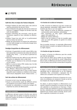 RÉFÉRENCEUR 
■ LE POSTE 
Activités principales 
Audit des sites et analyse des facteurs bloquants 
• Analyser l’audience du (des) site(s) grâce à des outils de 
reporting automatisés des parcours clients. 
• Suivre l’indexation des pages des sites dans les moteurs de 
recherche, le taggage et analyser les données issues des 
outils de webanalytics. 
• Analyser l’information des concurrents, suivre les posi-tionnements 
respectifs et leurs méthodes de référence-ment. 
• Analyser l’impact des mots clefs sur le positionnement 
dans les moteurs de recherche. 
• Rédiger des préconisations et proposer des améliorations 
au social media manager ou au community manager et/ou 
au service marketing. 
Stratégie d’acquisition de référencement 
• Participer à l’augmentation du trafic naturel (SEO) et des 
liens sponsorisés en provenance des moteurs de recherche 
(Google, Bing, Yahoo, …) sur les sites en optimisant les 
mots clefs. 
• Optimiser l’audience des sites, définir les mots-clefs et les 
expressions en adéquation avec la cible client. 
• Travailler avec les rédacteurs et les community managers 
sur les contenus. 
• Définir et suivre les balises HTML insérées dans l’en-tête 
d’une page web (taggage). 
• Intervenir sur les autres leviers d’acquisition du trafic (dis-play, 
affiliation, référencement payant (SEM) …). 
• Etre force de proposition dans la mise en place d’autres 
dispositifs visant à améliorer la visibilité du site (compa-rateurs 
de prix, blogosphère, forums, réseaux sociaux …). 
Suivi des actions de référencement 
• Concevoir et tenir à jour des tableaux de bord. 
• Assurer la communication auprès des différents services 
de l’entreprise sur les actions menées et les impacts. 
• Conseiller les webmarketers et community managers afin 
d’optimiser les actions de référencement. 
Activités éventuelles 
Le référenceur web peut cumuler la fonction avec celle de 
traffic analyser dans les petites et moyennes structures et 
notamment analyser les données et la typologie des inter-nautes 
se connectant. 
126 © Apec - Référentiel des métiers cadres de l’Internet 
Variabilité des activités 
• En fonction de la taille de l’entreprise : 
En PME, la fonction de référenceur peut être cumulée avec 
celle de webmaster, webmarketer, traffic analyser, voire édi-torialiste 
web. Dans ce cas il est amené à : 
– Gérer, effectuer et animer les différentes campagnes de 
communication web et opérations webmarketing. 
– Gérer l’acquisition de trafic payant (référencement 
payant, liens publicitaires, …). 
– Rédiger des contenus éditoriaux. 
– Mettre à jour les contenus et créer de nouvelles pages 
grâce aux outils CMS (systèmes de gestion de contenu 
automatisés). 
Dans de grandes structures, le responsable référencement 
peut être amené à encadrer une équipe de référenceurs et/ 
ou traffic analysers. 
• En fonction du type de structure : 
En agence, la fonction de référenceur peut être cumulée 
avec celle de webmarketer. 
Il faut noter par ailleurs que ce métier est aussi fréquem-ment 
exercé en tant qu’activité de conseil indépendante. 
Dans ce cadre, le référenceur est amené à consacrer une par-tie 
de son temps à des activités commerciales et de gestion. 
Facteurs d’évolution du métier 
Au départ, ce métier n’existait qu’au sein d’agences conseil 
spécialisées dans le référencement ou au sein d’agences 
multimédias dites « horizontales » regroupant tous les 
métiers de la conception et de la gestion d’un site web. 
Avec le développement d’Internet et l’expansion du e-com-merce, 
les entreprises ont commencé à recruter au sein de 
leurs équipes des chargés de référencement. 
Par ailleurs, la pénurie d’experts en référencement sur le 
marché a amené les entreprises à se tourner vers des cabi-nets 
spécialisés ou des personnes en free-lance. L’impor-tance 
et l’enjeu que représente le travail de référencement 
des sites, notamment pour les sociétés de e-commerce mais 
également pour d’autres secteurs d’activité, devrait contri-buer 
à augmenter la demande sur le marché. 
 