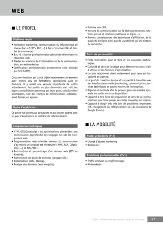 © Apec - Référentiel des métiers cadres de l’Internet 127 
WEB 
■ LE PROFIL 
Diplômes requis 
• Formation marketing, communication ou informatique de 
niveau Bac + 2 (BTS, DUT…) à Bac + 5 (universités et éco-les 
de commerce) 
• Bac +3 : licence professionnelle spécialisée référenceur et 
rédacteur web. 
• Master en sciences de l’information et de la communica-tion, 
en webmarketing 
• Certification professionnelle (notamment celle délivrée 
par SEO CAMP). 
C’est une fonction qui a été créée relativement récemment 
avec encore peu de formations spécialisées dans ce 
domaine. Il y aurait une pénurie importante de profils 
actuellement. Les profils les plus demandés sont soit des 
experts autodidactes reconnus par leurs pairs, soit d’anciens 
webmasters, soit des chargés de référencement préalable-ment 
formés en agence. 
Durée d’expérience 
Ce poste est ouvert aux débutants et aux jeunes cadres avec 
un peu d’expérience en matière de référencement. 
Compétences techniques 
• HTML/CSS/Javascript : les optimisations demandent une 
connaissance approfondie des langages lus par les navi-gateurs 
web. 
• Programmation web orientée serveur (la connaissance 
d’au moins un langage est nécessaire : PHP, ASP, Coldfu-sion 
…) et XML/XSLT. 
• Architecture et paramétrage d’un serveur web (IIS ou 
Apache). 
• Architecture de bases de données (langage SQL). 
• Modélisation (UML, Merise). 
• Analyse des données (web analytics). 
• Maîtrise des CMS. 
• Notions de communication sur le Web (partenariats, rela-tions 
presse et relations publiques en ligne…). 
• Bonnes connaissances des techniques d’affiliation, de la 
publicité en ligne ainsi que de la publicité sur les moteurs 
de recherche. 
Traits de personnalité 
• Forte motivation pour le Web et les nouvelles techno-logies. 
• Curiosité et sens de l’analyse pour détecter les mots- clefs 
à utiliser et les facteurs d’optimisation. 
• Un bon relationnel client notamment pour ceux qui tra-vaillent 
en agence. 
• Le goût du travail en équipe et la capacité à travailler avec 
des interlocuteurs variés (marketing, communication, ser-vices 
techniques et autres métiers de l’entreprise). 
• Rigueur et méthode afin de pouvoir gérer de manière opti-male 
les outils mis à sa disposition. 
• Capacité à être force de proposition et sens de la commu-nication 
pour faire passer des idées nouvelles en interne. 
• Capacité à réagir très vite lors de problèmes importants 
(cf. changement du référencement lors du lancement de 
Google Panda). 
■ LA MOBILITÉ 
Postes précédents (P-1) 
• Chargé d’études marketing 
• Webmaster 
Évolutions professionnelles (P+1) 
• Traffic analyser ou trafficmanager 
• Webmarketer 
 