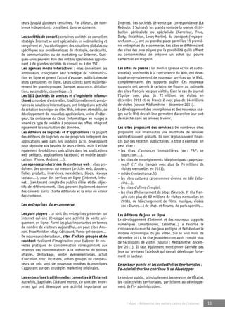 © Apec - Référentiel des métiers cadres de l’Internet 11 
teurs jusqu’à plusieurs centaines. Par ailleurs, de nom-breux 
indépendants travaillent dans ce domaine. 
Les sociétés de conseil : certaines sociétés de conseil en 
stratégie Internet se sont spécialisées en webmarketing et 
conçoivent et /ou développent des solutions globales ou 
spécifiques aux problématiques de stratégie, de sécurité, 
de communication ou de marketing sur Internet. Quel-ques- 
unes peuvent être des entités spécialisées apparte-nant 
à de grandes sociétés de conseil ou à des SSII. 
Les agences média interactives : elles conseillent les 
annonceurs, conçoivent leur stratégie de communica-tion 
en ligne et gèrent l’achat d’espaces publicitaires de 
leurs campagnes en ligne. Leurs clients sont majoritai-rement 
les grands groupes (banque, assurance, distribu-tion, 
automobile, cosmétique…) 
Les SSII (sociétés de services et d’ingénierie informa-tique) 
: nombre d’entre elles, traditionnellement presta-taires 
de solutions informatiques, ont intégré une activité 
de création technique de sites Web, intranet et mobile, de 
développement de nouvelles applications, voire d’héber-geur. 
La croissance du Cloud (informatique en nuage) a 
amené ce type de sociétés à proposer des offres intégrant 
également la sécurisation des données. 
Les éditeurs de logiciels et d’applications : la plupart 
des éditeurs de logiciels ou de progiciels intègrent des 
applications web dans les produits qu’ils développent 
pour répondre aux besoins de leurs clients, mais il existe 
également des éditeurs spécialisés dans les applications 
web (widgets, applications Facebook) et mobile (appli-cations 
iPhone, Android …). 
Les agences productrices de contenus web : elles pro-duisent 
des contenus sur mesure (articles web, dossiers, 
fiches produits, interviews, newsletters, blogs, réseaux 
sociaux…), pour des services en ligne (Internet, intra-net…) 
en tenant compte des publics cibles et des objec-tifs 
de référencement. Elles peuvent également donner 
des conseils sur la charte éditoriale et la mise en valeur 
des contenus. 
Les entreprises du e-commerce 
Les pure players : ce sont des entreprises présentes sur 
Internet qui ont développé une activité de vente uni-quement 
en ligne. Parmi les plus importantes en termes 
de nombre de visiteurs aujourd’hui, on peut citer Ama-zon, 
PriceMinister, eBay, Cdiscount, Vente-privee.com… 
De nouveaux cyberacteurs, sites d’achats groupés et de 
cashback rivalisent d’imagination pour élaborer de nou-velles 
pratiques de consommation correspondant aux 
attentes des consommateurs à la recherche de bonnes 
affaires. Déstockage, ventes événementielles, achat 
d’occasion, troc, locations, achats groupés ou compara-teurs 
de prix sont de nouveaux modèles économiques 
s’appuyant sur des stratégies marketing originales. 
Les entreprises traditionnelles converties à l’Internet 
Autrefois, baptisées Click and mortar, ce sont des entre-prises 
qui ont développé une activité importante sur 
Internet. Les sociétés de vente par correspondance (La 
Redoute, 3 Suisses), les grands noms de la grande distri-bution 
généraliste ou spécialisée (Carrefour, Fnac, 
Darty, Décathlon, Leroy Merlin), du transport (voyages-sncf. 
com…), ont pu prendre place parmi les 15 premiè-res 
entreprises du e-commerce. Ces sites se différencient 
des sites des pure players par la possibilité qu’ils offrent 
au consommateur de préparer un achat qui pourra 
s’effectuer en magasin. 
Les sites de presse : les medias (presse écrite et audio-visuelle), 
confrontés à la concurrence du Web, ont déve-loppé 
progressivement de nouveaux services sur le Web, 
complémentaires des supports papier. Ces nouveaux 
supports ont permis à certains de figurer au palmarès 
des sites français les plus visités. C’est le cas du journal 
l’Equipe avec plus de 72 millions de visites en 
décembre 2011 et de France 2 avec plus de 14 millions 
de visites (source Médiamétrie – décembre 2011). 
Le développement des smartphones et des nouveaux usa-ges 
sur le Web devrait leur permettre d’accroître leur part 
de marché dans les années à venir. 
Les sites proposant des services : De nombreux sites 
proposent aux internautes une multitude de services 
variés et souvent gratuits. Ils sont le plus souvent finan-cés 
par des recettes publicitaires. A titre d’exemple, on 
peut citer : 
– les sites d’annonces immobilières (ex : PAP, se 
loger.com…), 
– les sites de renseignements téléphoniques : pagesjau-nes. 
fr (1er site français avec plus de 76 millions de 
visites mensuelles en 2011), 
– météo (meteofrance.fr), 
– les sites culturels (programmes cinéma ou télé (allo-ciné…), 
– les sites d’offres d’emploi, 
– les sites d’hébergement de blogs (Skyrock, 3e site fran-çais 
avec plus de 62 millions de visites mensuelles en 
2011), de téléchargement de films, musique, vidéos 
(ex : Itunes…) de chats et forums, de paris sportifs… 
Les éditeurs de jeux en ligne 
Le développement d’Internet et des nouveaux supports 
numériques (smartphones, tablettes..) a favorisé la 
croissance du marché des jeux en ligne et fait évoluer le 
modèle économique du jeu vidéo. Sur le seul mois de 
décembre 2011, le site jeuxvideo.com avait cumulé plus 
de 54 millions de visites (source : Médiamétrie, décem-bre 
2011). Il faut également mentionner l’arrivée des 
jeux sur le réseau Facebook qui devrait développer forte-ment 
ce secteur. 
Le secteur public et les collectivités territoriales : 
l’e-administration continue à se développer 
Le secteur public, principalement les services de l’État et 
les collectivités territoriales, participent au développe-ment 
de l’e- administration. 
 