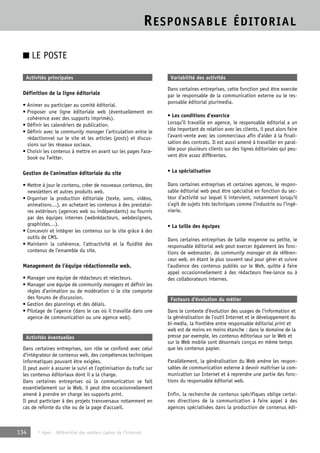RESPONSABLE ÉDITORIAL 
■ LE POSTE 
Activités principales 
Définition de la ligne éditoriale 
• Animer ou participer au comité éditorial. 
• Proposer une ligne éditoriale web (éventuellement en 
cohérence avec des supports imprimés). 
• Définir les calendriers de publication. 
• Définir avec le community manager l’articulation entre le 
rédactionnel sur le site et les articles (posts) et discus-sions 
sur les réseaux sociaux. 
• Choisir les contenus à mettre en avant sur les pages Face-book 
ou Twitter. 
Gestion de l’animation éditoriale du site 
• Mettre à jour le contenu, créer de nouveaux contenus, des 
newsletters et autres produits web. 
• Organiser la production éditoriale (texte, sons, vidéos, 
animations…), en achetant les contenus à des prestatai-res 
extérieurs (agences web ou indépendants) ou fournis 
par des équipes internes (webrédacteurs, webdesigners, 
graphistes…). 
• Concevoir et intégrer les contenus sur le site grâce à des 
outils de CMS. 
• Maintenir la cohérence, l’attractivité et la fluidité des 
contenus de l’ensemble du site. 
Management de l’équipe rédactionnelle web. 
• Manager une équipe de rédacteurs et relecteurs. 
• Manager une équipe de community managers et définir les 
règles d’animation ou de modération si le site comporte 
des forums de discussion. 
• Gestion des plannings et des délais. 
• Pilotage de l’agence (dans le cas où il travaille dans une 
agence de communication ou une agence web). 
Activités éventuelles 
Dans certaines entreprises, son rôle se confond avec celui 
d’intégrateur de contenus web, des compétences techniques 
informatiques pouvant être exigées. 
Il peut avoir à assurer le suivi et l’optimisation du trafic sur 
les contenus éditoriaux dont il a la charge. 
Dans certaines entreprises où la communication se fait 
essentiellement sur le Web, il peut être occasionnellement 
amené à prendre en charge les supports print. 
Il peut participer à des projets transversaux notamment en 
cas de refonte du site ou de la page d’accueil. 
134 © Apec - Référentiel des métiers cadres de l’Internet 
Variabilité des activités 
Dans certaines entreprises, cette fonction peut être exercée 
par le responsable de la communication externe ou le res-ponsable 
éditorial plurimedia. 
• Les conditions d’exercice 
Lorsqu’il travaille en agence, le responsable éditorial a un 
rôle important de relation avec les clients, il peut alors faire 
l’avant-vente avec les commerciaux afin d’aider à la finali-sation 
des contrats. Il est aussi amené à travailler en paral-lèle 
pour plusieurs clients sur des lignes éditoriales qui peu-vent 
être assez différentes. 
• La spécialisation 
Dans certaines entreprises et certaines agences, le respon-sable 
éditorial web peut être spécialisé en fonction du sec-teur 
d’activité sur lequel il intervient, notamment lorsqu’il 
s’agit de sujets très techniques comme l’industrie ou l’ingé-nierie. 
• La taille des équipes 
Dans certaines entreprises de taille moyenne ou petite, le 
responsable éditorial web peut exercer également les fonc-tions 
de webmaster, de community manager et de référen-ceur 
web, en étant le plus souvent seul pour gérer et suivre 
l’audience des contenus publiés sur le Web, quitte à faire 
appel occasionnellement à des rédacteurs free-lance ou à 
des collaborateurs internes. 
Facteurs d’évolution du métier 
Dans le contexte d’évolution des usages de l’information et 
la généralisation de l’outil Internet et le développement du 
bi-media, la frontière entre responsable éditorial print et 
web est de moins en moins étanche : dans le domaine de la 
presse par exemple, les contenus éditoriaux sur le Web et 
sur le Web mobile sont désormais conçus en même temps 
que les contenus papier. 
Parallèlement, la généralisation du Web amène les respon-sables 
de communication externe à devoir maîtriser la com-munication 
sur Internet et à reprendre une partie des fonc-tions 
du responsable éditorial web. 
Enfin, la recherche de contenus spécifiques oblige certai-nes 
directions de la communication à faire appel à des 
agences spécialisées dans la production de contenus édi- 
 