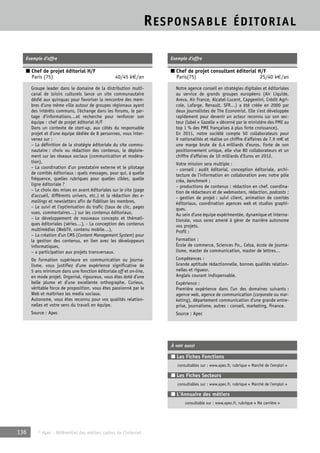 RESPONSABLE ÉDITORIAL 
Exemple d’offre 
■ Chef de projet éditorial H/F 
Paris (75) 40/45 k€/an 
Groupe leader dans le domaine de la distribution multi-canal 
de loisirs culturels lance un site communautaire 
dédié aux quinquas pour favoriser la rencontre des mem-bres 
d’une même ville autour de groupes régionaux ayant 
des intérêts communs, l’échange dans les forums, le par-tage 
d’informations…et recherche pour renforcer son 
équipe : chef de projet éditorial H/F 
Dans un contexte de start-up, aux côtés du responsable 
projet et d’une équipe dédiée de 8 personnes, vous inter-venez 
sur : 
– La définition de la stratégie éditoriale du site commu-nautaire 
: choix ou rédaction des contenus, le déploie-ment 
sur les réseaux sociaux (communication et modéra-tion), 
– La coordination d’un prestataire externe et le pilotage 
de comités éditoriaux : quels messages, pour qui, à quelle 
fréquence, quelles rubriques pour quelles cibles, quelle 
ligne éditoriale ? 
– Le choix des mises en avant éditoriales sur le site (page 
d’accueil, différents univers, etc.) et la rédaction des e-mailings 
et newsletters afin de fidéliser les membres, 
– Le suivi et l’optimisation du trafic (taux de clic, pages 
vues, commentaires…) sur les contenus éditoriaux, 
– Le développement de nouveaux concepts et thémati-ques 
éditoriales (séries…), - La conception des contenus 
multimédias (WebTV, contenu mobile…), 
– La création d’un CMS (Content Management System) pour 
la gestion des contenus, en lien avec les développeurs 
informatiques, 
– a participation aux projets transversaux. 
De formation supérieure en communication ou journa-lisme, 
vous justifiez d’une expérience significative de 
5 ans minimum dans une fonction éditoriale off et on-line, 
en mode projet. Organisé, rigoureux, vous êtes doté d’une 
belle plume et d’une excellente orthographe. Curieux, 
véritable force de proposition, vous êtes passionné par le 
Web et maîtrisez les media sociaux. 
Autonome, vous êtes reconnu pour vos qualités relation-nelles 
et votre sens du travail en équipe. 
Source : Apec 
136 © Apec - Référentiel des métiers cadres de l’Internet 
Exemple d’offre 
■ Chef de projet consultant éditorial H/F 
Paris(75) 25/40 k€/an 
Notre agence conseil en stratégies digitales et éditoriales 
au service de grands groupes européens (Air Liquide, 
Areva, Air France, Alcatel-Lucent, Capgemini, Crédit Agri-cole, 
Lafarge, Renault, SFR…) a été créée en 2000 par 
deux journalistes de The Economist. Elle s’est développée 
rapidement pour devenir un acteur reconnu sur son sec-teur 
(label « Gazelle » décerné par le ministère des PME au 
top 1 % des PME françaises à plus forte croissance). 
En 2011, notre société compte 50 collaborateurs pour 
9 nationalités et réalise un chiffre d’affaires de 7,9 m€ et 
une marge brute de 6,4 milliards d’euros. Forte de son 
positionnement unique, elle vise 80 collaborateurs et un 
chiffre d’affaires de 10 milliards d’Euros en 2012. 
Votre mission sera multiple : 
– conseil : audit éditorial, conception éditoriale, archi-tecture 
de l’information en collaboration avec notre pôle 
créa, benchmark ; 
– productions de contenus : rédaction en chef, coordina-tion 
de rédacteurs et de webmasters, rédaction, podcasts ; 
– gestion de projet : suivi client, animation de comités 
éditoriaux, coordination agences web et studios graphi-ques. 
Au sein d’une équipe expérimentée, dynamique et interna-tionale, 
vous serez amené à gérer de manière autonome 
vos projets. 
Profil : 
Formation : 
École de commerce, Sciences Po., Celsa, école de journa-lisme, 
master de communication, master de lettres… 
Compétences : 
Grande aptitude rédactionnelle, bonnes qualités relation-nelles 
et rigueur. 
Anglais courant indispensable. 
Expérience : 
Première expérience dans l’un des domaines suivants : 
agence web, agence de communication (corporate ou mar-keting), 
département communication d’une grande entre-prise, 
journalisme, autres : conseil, marketing, finance. 
Source : Apec 
À voir aussi 
■ Les Fiches Fonctions 
consultables sur : www.apec.fr, rubrique « Marché de l’emploi » 
■ Les Fiches Secteurs 
consultables sur : www.apec.fr, rubrique « Marché de l’emploi » 
■ L’Annuaire des métiers 
consultable sur : www.apec.fr, rubrique « Ma carrière » 
 