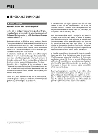 © Apec - Référentiel des métiers cadres de l’Internet 137 
WEB 
■ TÉMOIGNAGE D’UN CADRE 
■ Benoit Campagne 
Rédacteur en chef web, site votreargent.fr 
« Mon rôle en tant que rédacteur en chef web est de géné-rer 
de l’audience sur notre site : je recherche des sujets qui 
intéressent les internautes et veille à mettre en ligne des 
contenus attractifs ». 
Après avoir obtenu un DEUG de lettres modernes, Benoit 
Campagne intègre l’Ecole Supérieure de Journalisme de Paris 
et obtient son diplôme en 2000. Il est alors embauché par 
une agence de communication Zitrocom comme responsable 
éditorial, où il assure la conception, la réalisation et la ges-tion 
éditoriale de quatre sites Internet. 
Il est ensuite recruté par AOL France pour définir la ligne 
éditoriale et suivre l’audience des pages d’accueil. Parallèle-ment 
à son activité de responsable éditorial, il commence à 
écrire des articles sur le Web et monte un blog qui lui permet 
de mieux maîtriser les spécificités de ce type d’écriture. 
De 2007 à 2011, il collabore à des pure players du web 
(Mageneration.com et Seniorplanet.fr) comme rédacteur en 
chef, où il définit la programmation des rubriques, gère les 
14 newsletters hebdomadaires, manage une équipe de jour-nalistes 
et de pigistes. 
Depuis 2011, il est rédacteur en chef web de Votreargent.fr, 
un site du groupe l’Express, qui traite des problématiques de 
gestion de patrimoine pour les particuliers. 
« Il faut trouver le bon angle d’approche sur le web, car notre 
lectorat se lasse vite des « marronniers »1. Sur le Web, on 
adapte le contenu à l’audience et on le modifie en temps réel 
en fonction du nombre de lecteurs sur le site, c’est ce qui fait 
la différence avec la presse off line ». 
Pour mesurer l’audience, Benoit Campagne se sert des outils 
d’analyse et de suivi de trafic, ce qui lui permet de faire évo-luer 
le contenu éditorial dans la journée et de mettre en 
ligne de nouveaux sujets. Les articles publiés sont écrits par 
les journalistes de « Mieux vivre votre argent » et par une 
dizaine de pigistes sélectionnés en fonction des sujets trai-tés. 
C’est lui qui choisit l’emplacement et le calendrier de 
publication des contenus fournis par les journalistes. 
« Travailler sur un titre en ligne permet de tester de nouvelles 
façons de faire, il ne faut pas avoir peur de se tromper. 
N’oublions pas que notre métier est de fournir de l’information 
aux lecteurs, même si le format ou le mode rédactionnel est 
différent ». Il assure lui-même la modération du site et peut 
ainsi identifier les problèmes, répondre aux questions des 
internautes et trouver de nouveaux sujets susceptibles 
d’intéresser son lectorat. 
Selon lui, la compétence essentielle de son métier est de 
savoir traiter l’information, qu’elle soit diffusée sur un sup-port 
print ou web. Il considère que son expérience de blog-geur 
l’a aidé à comprendre les spécificités du media Inter-net. 
Par ailleurs, sa connaissance du référencement lui 
permet d’optimiser au mieux les canaux d’audience. 
1. sujets récurrents de la presse 
 