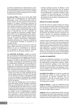 Les décisions réglementaires et administratives, la poli-tique 
de développement de l’e-administration ainsi que 
les investissements publics dans le cadre de la politique 
de réduction de la fracture numérique en font un acteur 
incontournable de l’Internet. 
Au niveau de l’État, a été créé en février 2003, l’ADAE 
(Agence pour le Développement de l’Administration 
Électronique), service interministériel placé auprès du 
Premier ministre. Son rôle consiste à favoriser le déve-loppement 
de systèmes d’information permettant de 
moderniser le fonctionnement de l’administration et de 
mieux répondre aux besoins du public. Parmi les évolu-tions 
récentes de l’Internet gouvernementale, on peut 
citer le portail unique interministériel (data.gouv.fr) 
ouvert en décembre 2011 qui met à disposition du 
public l’ensemble des informations publiques disponi-bles 
de l’État et de ses établissements publics adminis-tratifs. 
Il rassemble quelque 352 000 séries de données, 
issues de 90 producteurs différents (administrations, 
ministères, autorités administratives indépendantes, 
collectivités territoriales, etc.). Evolutive, la plateforme 
sera continuellement alimentée et actualisée par de 
nouvelles données. 
Dans le domaine de la santé, l’annonce de la relance du 
dossier médical personnel s’inscrit dans le cadre des 
réflexions en cours sur la télémédecine. La modernisa-tion 
du système de santé via l’économie numérique 
pourrait être ainsi un des grands chantiers à venir. 
Les collectivités territoriales : appelées à accompa-gner 
le mouvement de modernisation de l’État, les col-lectivités 
territoriales se sont engagées dans des initia-tives 
de développement de l’e-administration visant à 
développer une offre de télé-services pour l’ensemble 
des usagers : développement du portail Internet unique 
de renseignements administratifs (service-public.fr) et 
d’accès aux télé-procédures (mon.service-public.fr). 
Parallèlement, les collectivités territoriales procèdent au 
déploiement des infrastructures de réseaux sur les terri-toires, 
notamment des réseaux haut débit. 
– Dans le domaine de l’enseignement supérieur, les uni-versités 
et les écoles ont toutes développé des sites 
Internet dédiés permettant d’informer et d’ échanger 
avec les étudiants. Par ailleurs se développent de plus 
en plus des plateformes d’enseignement numérique 
proposant des contenus pédagogiques créés à l’initia-tive 
des enseignants. 
– Enfin, après s’être engagée dans la voie de l’adminis-tration 
électronique avec des réalisations importantes 
telles que la télé déclaration de l’impôt sur le revenu 
ou la dématérialisation des feuilles de soins, l’e-admi-nistration 
doit désormais passer à une deuxième phase 
du développement en travaillant sur une vision centrée 
sur l’usager. Le plan de développement numérique 
2012 s’inscrit dans ce contexte et prévoit de dévelop-per 
et généraliser un certain nombre de services per-sonnalisés 
(accusés de réception électroniques, intero-pérabilité 
entre administrations, paiements en ligne, 
12 © Apec - Référentiel des métiers cadres de l’Internet 
archivage numérique sécurisé), de déployer la carte 
nationale d’identité électronique avec une signature 
électronique, un service de dossier médical personna-lisé 
et de développer « l’université numérique ». Celle-ci 
permettra le vote électronique pour les élections 
étudiantes, une adresse mail étudiante à vie, 100 % 
des supports de cours numérisés, enseignement univer-sitaire 
à distance, etc. 
Internet et le secteur associatif 
A l’instar des acteurs du secteur marchand, les associa-tions 
ont ressenti la nécessité d’être présentes sur le Web 
et de développer leur réseau grâce à une véritable politi-que 
de communication, avec des outils de marketing 
adaptés. Qu’elles proposent des conseils ou du soutien, 
des spectacles, des activités sportives ou récréatives, des 
services à domicile, les associations développent de 
nombreux services sur le Web, y compris pour les structu-res 
les plus modestes. 
Le Web 2.0 rejoint la préoccupation originelle du secteur 
associatif : créer du lien social. Tous les nouveaux outils 
Internet proposés aux communautés (listes de diffusion, 
réseaux sociaux, groupes de discussion, forums d’experts, 
outils collaboratifs…), ouvrent aux associations de nou-velles 
perspectives. Aujourd’hui, le fonctionnement en 
réseau de l’Internet constitue une formidable opportu-nité 
pour les associations qui peuvent ainsi démultiplier 
leurs chantiers et mobiliser plus largement les citoyens. 
Les pôles de compétitivité 
Les pôles de compétitivité rassemblent, sur un territoire 
donné, des entreprises, des laboratoires de recherche et 
des établissements d’enseignement supérieur. Bénéfi-ciant 
de subventions publiques et d’un régime fiscal 
favorable, ils ont pour objectif de renforcer la compéti-tivité 
de l’économie française et de développer la crois-sance 
et l’emploi sur des marchés porteurs. Citons dans 
le domaine de l’Internet : 
Cap Digital Paris Région est le pôle de compétitivité 
de la filière des contenus et services numériques. Ses 
9 communautés de domaine regroupent plus de 
700 adhérents : 620 PME, 20 grands groupes, 50 éta-blissements 
publics, écoles, et universités ainsi que 
10 investisseurs en capital. 
Images et Réseaux : ce pôle de compétitivité associe 
industriels et chercheurs de Bretagne et Pays de la Loire 
afin d’accroître la compétitivité et l’attractivité du terri-toire 
dans la filière images et réseaux. 
Imaginove : Pôle de compétitivité des filières de l’image 
en mouvement (jeu vidéo, cinéma audiovisuel, animation 
et multimédia), Imaginove fédère plus de 200 entreprises 
rhônalpines autour d’un objectif commun : développer les 
 