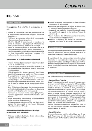 COMMUNITY 
■ LE POSTE 
Activités principales 
Développement de la notoriété de la marque sur le 
web 
• Recenser les communautés sur le Web pouvant influer sur 
le positionnement de la marque (bloggeurs, forums de 
discussion…). 
• Participer à la création des valeurs de la communauté : 
culture, codes sociaux et langagiers… 
• Définir les objectifs de la communauté en accord avec le 
comité de validation : test de produit, information du 
client (ou de l’utilisateur), promotion de la marque… 
• Définir les indicateurs permettant de suivre la vie de la 
communauté (nombre de posts, qualité des réponses…). 
• Planifier et suivre les actions de recrutement de membres 
en ligne (partenariats, parrainage, campagne d’e-mailing…) 
en lien avec le marketing. 
Renforcement de la cohésion de la communauté 
• Faire des membres déjà existants un relais d’information 
au sein de la communauté. 
• Lancer des sujets permettant de susciter le débat ou le 
partage d’expériences, de pratiques entre les internautes 
/ consommateurs. 
• Veiller à la qualité des réponses, y compris des critiques 
apportées à la marque ou au produit afin d’être en mesure 
de les exploiter et de relancer la discussion. 
• Faire respecter les règles éthiques de la communauté 
(netétiquette) via une action de modération sur le con-tenu 
produit par l’internaute : exclusion des propos, pho-tos, 
ou vidéos à caractères raciste, pornographique, insul-tant… 
• Gérer l’historique et l’archivage des données contenues 
sur le site (sujets abordés, informations et documents 
transmis par l’entreprise ou les internautes…). 
• Rechercher de nouveaux médias sociaux (Dailymotion, 
Facebook…) permettant d’étendre l’influence de la com-munauté. 
• Assurer la fidélisation des internautes via des évènements 
on-line (newsletter, jeux concours…). 
• Mettre en oeuvre des opérations off-line pour réunir physi-quement 
la communauté et ses leaders (bloggeurs 
influents, membres « VIP »…). 
Accompagnement du développement technique 
et fonctionnel de la plateforme 
• Veiller aux conditions d’utilisation du site notamment au 
regard des contenus interdits. 
140 © Apec - Référentiel des métiers cadres de l’Internet 
• Signaler les bugs des fonctionnalités du site et veiller à la 
disponibilité de la plateforme. 
• Coordonner avec les équipes techniques les améliorations 
à apporter à la plateforme du site Internet. 
• Analyser le buzz marketing et suivre l’image de la marque 
sur les différents supports on-line (analyse d’images, de 
contenu…). 
• Suivre l’audience des différents supports de la commu-nauté 
en lien avec le traffic manager. 
• Effectuer un reporting des actions de communication 
engagées sur ce mode de relation au consommateur. 
Activités éventuelles 
Le community manager peut cumuler la fonction avec celle 
de traffic analyser dans les structures de taille petite ou 
moyenne et notamment analyser les données. 
Il peut intervenir plus intensément sur le recrutement des 
internautes en prenant directement en charge la recherche 
de partenariats ciblés. Il peut également occuper une fonc-tion 
de chef de projet fonctionnel auprès des équipes tech-niques 
sur des évolutions ou des améliorations à apporter à 
la plateforme. 
Variabilité des activités 
L’activité du community manager peut varier selon : 
• Les conditions d’exercice 
Lorsqu’il exerce en entreprise, le community manager assure 
et mesure la notoriété de la marque sur les différents médias 
sociaux, forums et blogs. En charge d’une thématique, il 
suscite le débat sur le ressenti du client/utilisateur, les 
améliorations à apporter ou l’opinion globale sur la marque. 
Son rôle se concentre sur le contenu éditorial. Lorsqu’il 
exerce en agence, il occupe davantage une position de chef 
de projet web (ou webmarketing). Il assure l’animation de la 
communauté de bloggeurs sur les différents supports (You-tube, 
Dailymotion…), le traffic management, ainsi que la 
coordination technique de la plateforme web (support utili-sateur, 
test et recettes des fonctionnalités…). 
Certains community manager sont indépendants. Dans ce 
cas, une partie de leur temps est consacrée à des activités 
commerciales et de gestion. 
• La spécialisation 
Le community manager peut être spécialisé par type de sup-port. 
Auquel cas, son rôle consistera principalement à 
déployer la zone d’influence de la communauté sur l’ensem- 
 